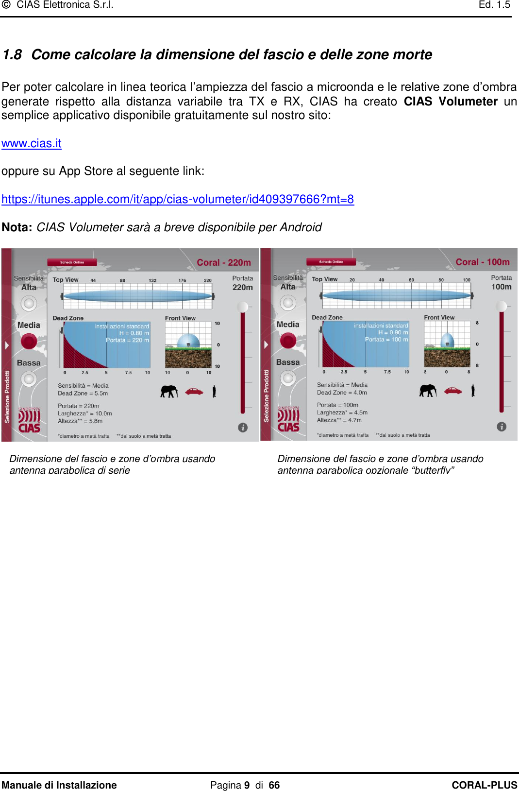   CIAS Elettronica S.r.l.    Ed. 1.5 Manuale di Installazione  Pagina 9  di  66 CORAL-PLUS    1.8  Come calcolare la dimensione del fascio e delle zone morte  Per poter calcolare in linea teorica l‟ampiezza del fascio a microonda e le relative zone d‟ombra generate  rispetto  alla  distanza  variabile  tra  TX  e  RX,  CIAS  ha  creato  CIAS  Volumeter un semplice applicativo disponibile gratuitamente sul nostro sito:   www.cias.it   oppure su App Store al seguente link:    https://itunes.apple.com/it/app/cias-volumeter/id409397666?mt=8  Nota: CIAS Volumeter sarà a breve disponibile per Android        Dimensione del fascio e zone d’ombra usando antenna parabolica di serie Dimensione del fascio e zone d’ombra usando antenna parabolica opzionale “butterfly” 