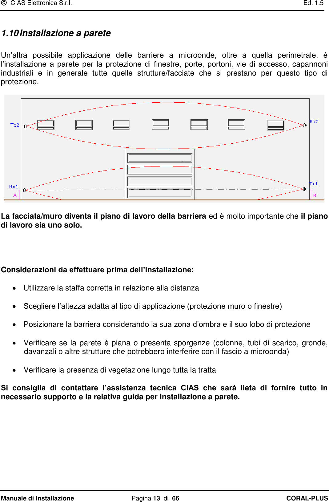   CIAS Elettronica S.r.l.    Ed. 1.5 Manuale di Installazione  Pagina 13  di  66 CORAL-PLUS    1.10 Installazione a parete  Un‟altra  possibile  applicazione  delle  barriere  a  microonde,  oltre  a  quella  perimetrale,  è l‟installazione  a  parete  per  la  protezione  di  finestre,  porte,  portoni,  vie  di  accesso, capannoni industriali  e  in  generale  tutte  quelle  strutture/facciate  che  si  prestano  per  questo  tipo  di protezione.     La facciata/muro diventa il piano di lavoro della barriera ed è molto importante che il piano di lavoro sia uno solo.      Considerazioni da effettuare prima dell’installazione:    Utilizzare la staffa corretta in relazione alla distanza   Scegliere l‟altezza adatta al tipo di applicazione (protezione muro o finestre)   Posizionare la barriera considerando la sua zona d‟ombra e il suo lobo di protezione                Verificare se la parete è piana o presenta sporgenze (colonne, tubi di scarico, gronde, davanzali o altre strutture che potrebbero interferire con il fascio a microonda)    Verificare la presenza di vegetazione lungo tutta la tratta  Si  consiglia  di  contattare  l’assistenza  tecnica  CIAS  che  sarà  lieta  di  fornire  tutto  in necessario supporto e la relativa guida per installazione a parete.       