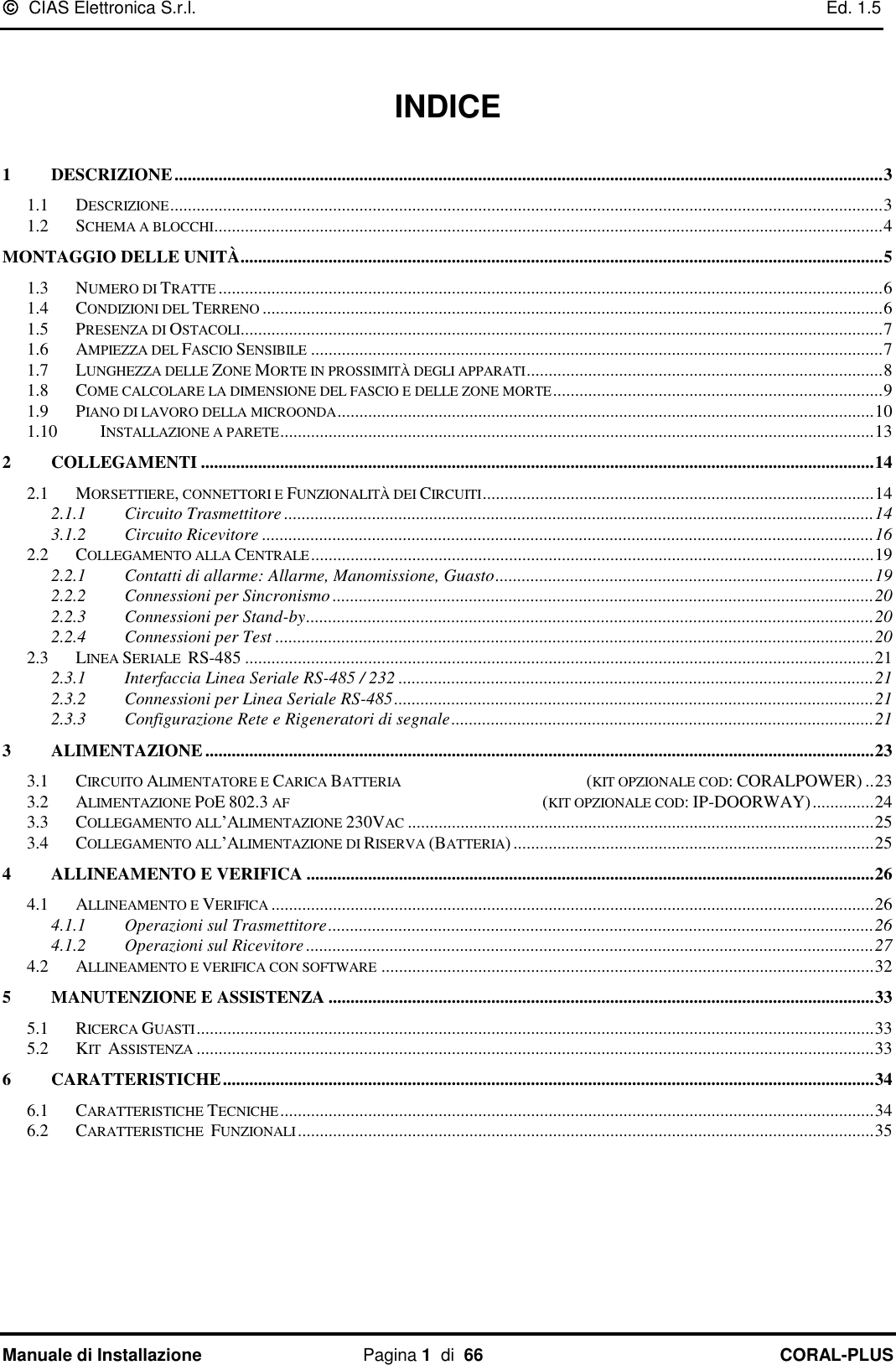   CIAS Elettronica S.r.l.    Ed. 1.5 Manuale di Installazione  Pagina 1  di  66 CORAL-PLUS     INDICE  1 DESCRIZIONE ................................................................................................................................................................. 3 1.1 DESCRIZIONE .................................................................................................................................................................. 3 1.2 SCHEMA A BLOCCHI ........................................................................................................................................................ 4 MONTAGGIO DELLE UNITÀ .................................................................................................................................................. 5 1.3 NUMERO DI TRATTE ....................................................................................................................................................... 6 1.4 CONDIZIONI DEL TERRENO ............................................................................................................................................. 6 1.5 PRESENZA DI OSTACOLI .................................................................................................................................................. 7 1.6 AMPIEZZA DEL FASCIO SENSIBILE .................................................................................................................................. 7 1.7 LUNGHEZZA DELLE ZONE MORTE IN PROSSIMITÀ DEGLI APPARATI ................................................................................. 8 1.8 COME CALCOLARE LA DIMENSIONE DEL FASCIO E DELLE ZONE MORTE ........................................................................... 9 1.9 PIANO DI LAVORO DELLA MICROONDA .......................................................................................................................... 10 1.10 INSTALLAZIONE A PARETE ....................................................................................................................................... 13 2 COLLEGAMENTI ......................................................................................................................................................... 14 2.1 MORSETTIERE, CONNETTORI E FUNZIONALITÀ DEI CIRCUITI ......................................................................................... 14 2.1.1 Circuito Trasmettitore ...................................................................................................................................... 14 3.1.2 Circuito Ricevitore ........................................................................................................................................... 16 2.2 COLLEGAMENTO ALLA CENTRALE ................................................................................................................................ 19 2.2.1 Contatti di allarme: Allarme, Manomissione, Guasto ...................................................................................... 19 2.2.2 Connessioni per Sincronismo ........................................................................................................................... 20 2.2.3 Connessioni per Stand-by ................................................................................................................................. 20 2.2.4 Connessioni per Test ........................................................................................................................................ 20 2.3 LINEA SERIALE  RS-485 ............................................................................................................................................... 21 2.3.1 Interfaccia Linea Seriale RS-485 / 232 ............................................................................................................ 21 2.3.2 Connessioni per Linea Seriale RS-485 ............................................................................................................. 21 2.3.3 Configurazione Rete e Rigeneratori di segnale ................................................................................................ 21 3 ALIMENTAZIONE ........................................................................................................................................................ 23 3.1 CIRCUITO ALIMENTATORE E CARICA BATTERIA                                                    (KIT OPZIONALE COD: CORALPOWER) .. 23 3.2 ALIMENTAZIONE POE 802.3 AF                                                                       (KIT OPZIONALE COD: IP-DOORWAY) .............. 24 3.3 COLLEGAMENTO ALL’ALIMENTAZIONE 230VAC .......................................................................................................... 25 3.4 COLLEGAMENTO ALL’ALIMENTAZIONE DI RISERVA (BATTERIA) .................................................................................. 25 4 ALLINEAMENTO E VERIFICA ................................................................................................................................. 26 4.1 ALLINEAMENTO E VERIFICA ......................................................................................................................................... 26 4.1.1 Operazioni sul Trasmettitore ............................................................................................................................ 26 4.1.2 Operazioni sul Ricevitore ................................................................................................................................. 27 4.2 ALLINEAMENTO E VERIFICA CON SOFTWARE ................................................................................................................ 32 5 MANUTENZIONE E ASSISTENZA ............................................................................................................................ 33 5.1 RICERCA GUASTI .......................................................................................................................................................... 33 5.2 KIT  ASSISTENZA .......................................................................................................................................................... 33 6 CARATTERISTICHE .................................................................................................................................................... 34 6.1 CARATTERISTICHE TECNICHE ....................................................................................................................................... 34 6.2 CARATTERISTICHE  FUNZIONALI ................................................................................................................................... 35 