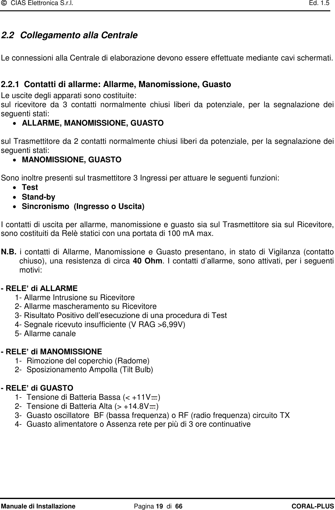   CIAS Elettronica S.r.l.    Ed. 1.5 Manuale di Installazione  Pagina 19  di  66 CORAL-PLUS    2.2  Collegamento alla Centrale   Le connessioni alla Centrale di elaborazione devono essere effettuate mediante cavi schermati.   2.2.1 Contatti di allarme: Allarme, Manomissione, Guasto  Le uscite degli apparati sono costituite: sul  ricevitore  da  3  contatti  normalmente  chiusi  liberi  da  potenziale, per  la  segnalazione  dei seguenti stati:   ALLARME, MANOMISSIONE, GUASTO  sul Trasmettitore da 2 contatti normalmente chiusi liberi da potenziale, per la segnalazione dei seguenti stati:   MANOMISSIONE, GUASTO  Sono inoltre presenti sul trasmettitore 3 Ingressi per attuare le seguenti funzioni:   Test    Stand-by    Sincronismo  (Ingresso o Uscita)  I contatti di uscita per allarme, manomissione e guasto sia sul Trasmettitore sia sul Ricevitore, sono costituiti da Relè statici con una portata di 100 mA max.  N.B. i contatti di Allarme, Manomissione e Guasto presentano, in stato di Vigilanza (contatto chiuso), una resistenza di circa 40 Ohm. I contatti d‟allarme,  sono attivati, per i seguenti motivi:   - RELE’ di ALLARME  1- Allarme Intrusione su Ricevitore  2- Allarme mascheramento su Ricevitore   3- Risultato Positivo dell‟esecuzione di una procedura di Test  4- Segnale ricevuto insufficiente (V RAG &gt;6,99V) 5- Allarme canale   - RELE’ di MANOMISSIONE 1-  Rimozione del coperchio (Radome) 2-  Sposizionamento Ampolla (Tilt Bulb)  - RELE’ di GUASTO 1-  Tensione di Batteria Bassa (&lt; +11V )  2-  Tensione di Batteria Alta (&gt; +14.8V ) 3-  Guasto oscillatore  BF (bassa frequenza) o RF (radio frequenza) circuito TX 4-  Guasto alimentatore o Assenza rete per più di 3 ore continuative   