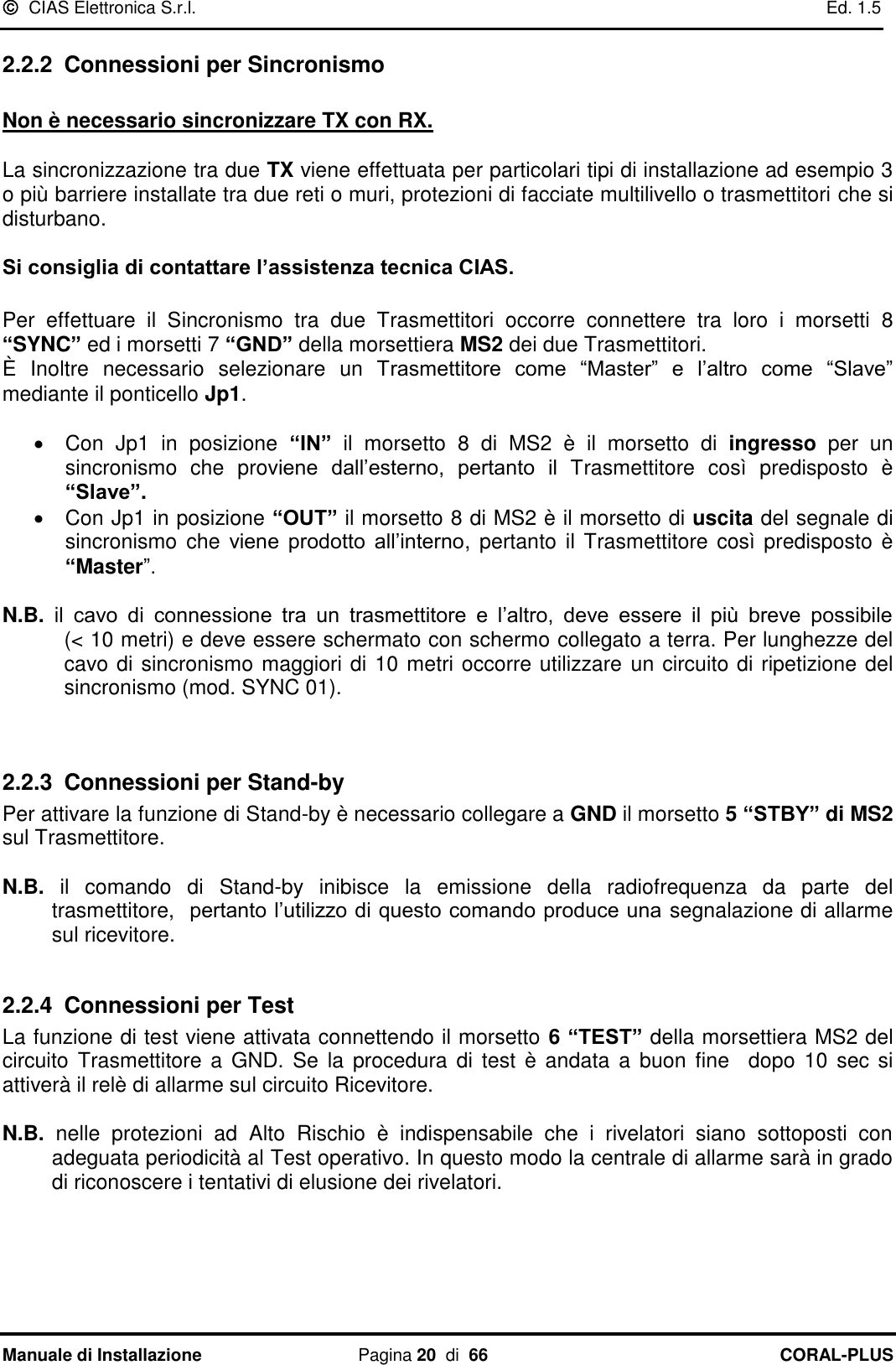   CIAS Elettronica S.r.l.    Ed. 1.5 Manuale di Installazione  Pagina 20  di  66 CORAL-PLUS   2.2.2 Connessioni per Sincronismo  Non è necessario sincronizzare TX con RX.   La sincronizzazione tra due TX viene effettuata per particolari tipi di installazione ad esempio 3 o più barriere installate tra due reti o muri, protezioni di facciate multilivello o trasmettitori che si disturbano.   Si consiglia di contattare l’assistenza tecnica CIAS.  Per  effettuare  il  Sincronismo  tra  due  Trasmettitori  occorre  connettere  tra  loro  i  morsetti  8 “SYNC” ed i morsetti 7 “GND” della morsettiera MS2 dei due Trasmettitori. È  Inoltre  necessario  selezionare  un  Trasmettitore  come  “Master”  e  l‟altro  come  “Slave” mediante il ponticello Jp1.    Con  Jp1  in  posizione  “IN”  il  morsetto  8  di  MS2  è  il  morsetto  di  ingresso  per  un sincronismo  che  proviene  dall‟esterno,  pertanto  il  Trasmettitore  così  predisposto  è “Slave”.   Con Jp1 in posizione “OUT” il morsetto 8 di MS2 è il morsetto di uscita del segnale di sincronismo  che  viene  prodotto  all‟interno,  pertanto  il Trasmettitore  così predisposto è “Master”.  N.B.  il  cavo  di  connessione  tra  un  trasmettitore  e  l‟altro,  deve  essere  il  più  breve  possibile              (&lt; 10 metri) e deve essere schermato con schermo collegato a terra. Per lunghezze del cavo di sincronismo maggiori di 10 metri occorre utilizzare un circuito di ripetizione del sincronismo (mod. SYNC 01).   2.2.3 Connessioni per Stand-by Per attivare la funzione di Stand-by è necessario collegare a GND il morsetto 5 “STBY” di MS2 sul Trasmettitore.  N.B.  il  comando  di  Stand-by  inibisce  la  emissione  della  radiofrequenza  da  parte  del trasmettitore,  pertanto l‟utilizzo di questo comando produce una segnalazione di allarme sul ricevitore.   2.2.4 Connessioni per Test La funzione di test viene attivata connettendo il morsetto 6 “TEST” della morsettiera MS2 del circuito  Trasmettitore  a GND.  Se la  procedura  di test  è  andata a buon fine    dopo 10  sec si attiverà il relè di allarme sul circuito Ricevitore.  N.B.  nelle  protezioni  ad  Alto  Rischio  è  indispensabile  che  i  rivelatori  siano  sottoposti  con adeguata periodicità al Test operativo. In questo modo la centrale di allarme sarà in grado di riconoscere i tentativi di elusione dei rivelatori.  