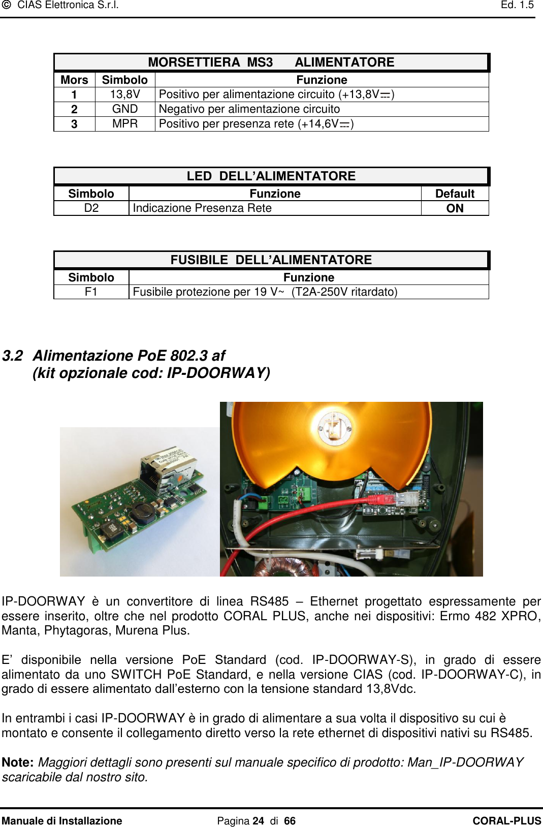   CIAS Elettronica S.r.l.    Ed. 1.5 Manuale di Installazione  Pagina 24  di  66 CORAL-PLUS     MORSETTIERA  MS3      ALIMENTATORE Mors Simbolo Funzione 1 13,8V Positivo per alimentazione circuito (+13,8V )   2 GND Negativo per alimentazione circuito 3 MPR Positivo per presenza rete (+14,6V )   LED  DELL’ALIMENTATORE Simbolo Funzione Default D2 Indicazione Presenza Rete  ON   FUSIBILE  DELL’ALIMENTATORE Simbolo Funzione F1 Fusibile protezione per 19 V~  (T2A-250V ritardato)   3.2  Alimentazione PoE 802.3 af                                                                       (kit opzionale cod: IP-DOORWAY)    IP-DOORWAY  è  un  convertitore  di  linea  RS485  –  Ethernet  progettato  espressamente  per essere inserito, oltre che nel prodotto CORAL PLUS, anche nei dispositivi: Ermo 482 XPRO,  Manta, Phytagoras, Murena Plus.  E‟  disponibile  nella  versione  PoE  Standard  (cod.  IP-DOORWAY-S),  in  grado  di  essere alimentato da uno SWITCH PoE Standard, e nella versione CIAS (cod. IP-DOORWAY-C), in grado di essere alimentato dall‟esterno con la tensione standard 13,8Vdc.  In entrambi i casi IP-DOORWAY è in grado di alimentare a sua volta il dispositivo su cui è montato e consente il collegamento diretto verso la rete ethernet di dispositivi nativi su RS485.  Note: Maggiori dettagli sono presenti sul manuale specifico di prodotto: Man_IP-DOORWAY scaricabile dal nostro sito.  