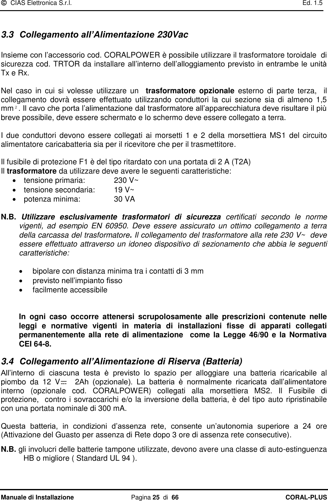   CIAS Elettronica S.r.l.    Ed. 1.5 Manuale di Installazione  Pagina 25  di  66 CORAL-PLUS    3.3  Collegamento all’Alimentazione 230Vac  Insieme con l‟accessorio cod. CORALPOWER è possibile utilizzare il trasformatore toroidale  di sicurezza cod. TRTOR da installare all‟interno dell‟alloggiamento previsto in entrambe le unità Tx e Rx.  Nel  caso  in  cui  si  volesse  utilizzare  un    trasformatore  opzionale  esterno  di  parte  terza,    il collegamento  dovrà  essere  effettuato  utilizzando  conduttori  la  cui  sezione  sia  di  almeno  1,5 mm². Il cavo che porta l‟alimentazione dal trasformatore all‟apparecchiatura deve risultare il più breve possibile, deve essere schermato e lo schermo deve essere collegato a terra.  I due conduttori devono essere  collegati ai  morsetti  1 e  2 della  morsettiera  MS1  del circuito alimentatore caricabatteria sia per il ricevitore che per il trasmettitore.   Il fusibile di protezione F1 è del tipo ritardato con una portata di 2 A (T2A) Il trasformatore da utilizzare deve avere le seguenti caratteristiche:   tensione primaria:    230 V~   tensione secondaria:  19 V~   potenza minima:    30 VA  N.B.  Utilizzare  esclusivamente  trasformatori  di  sicurezza  certificati  secondo  le  norme vigenti,  ad  esempio  EN 60950.  Deve  essere  assicurato  un  ottimo collegamento  a  terra della carcassa del trasformatore. Il collegamento del trasformatore alla rete 230 V~  deve essere effettuato attraverso un idoneo dispositivo di sezionamento che abbia le seguenti caratteristiche:    bipolare con distanza minima tra i contatti di 3 mm  previsto nell‟impianto fisso   facilmente accessibile    In  ogni  caso  occorre  attenersi  scrupolosamente  alle  prescrizioni  contenute  nelle leggi  e  normative  vigenti  in  materia  di  installazioni  fisse  di  apparati  collegati permanentemente  alla  rete  di  alimentazione   come la Legge 46/90  e  la Normativa CEI 64-8. 3.4  Collegamento all’Alimentazione di Riserva (Batteria) All‟interno  di  ciascuna  testa  è  previsto  lo  spazio  per  alloggiare  una  batteria  ricaricabile  al piombo  da  12  V   2Ah  (opzionale).  La  batteria  è  normalmente  ricaricata  dall‟alimentatore interno  (opzionale  cod.  CORALPOWER)  collegati  alla  morsettiera  MS2.  Il  Fusibile  di protezione,  contro i sovraccarichi e/o la inversione della batteria, è del tipo auto ripristinabile con una portata nominale di 300 mA.  Questa  batteria,  in  condizioni  d‟assenza rete,  consente  un‟autonomia  superiore  a  24  ore (Attivazione del Guasto per assenza di Rete dopo 3 ore di assenza rete consecutive).  N.B. gli involucri delle batterie tampone utilizzate, devono avere una classe di auto-estinguenza HB o migliore ( Standard UL 94 ).  
