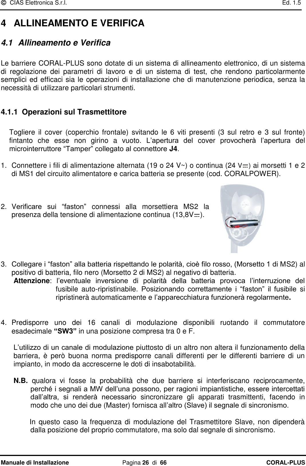   CIAS Elettronica S.r.l.    Ed. 1.5 Manuale di Installazione  Pagina 26  di  66 CORAL-PLUS   4  ALLINEAMENTO E VERIFICA 4.1  Allineamento e Verifica  Le barriere CORAL-PLUS sono dotate di un sistema di allineamento elettronico, di un sistema di  regolazione  dei  parametri  di  lavoro  e  di  un  sistema  di  test,  che  rendono  particolarmente semplici ed efficaci sia le operazioni di installazione che di manutenzione periodica, senza la necessità di utilizzare particolari strumenti.  4.1.1 Operazioni sul Trasmettitore  Togliere  il  cover  (coperchio  frontale)  svitando  le  6  viti presenti  (3  sul  retro  e  3 sul fronte) fintanto  che  esse  non  girino  a  vuoto.  L‟apertura  del  cover  provocherà  l‟apertura  del microinterruttore “Tamper” collegato al connettore J4.  1.  Connettere i fili di alimentazione alternata (19 o 24 V~) o continua (24 V ) ai morsetti 1 e 2 di MS1 del circuito alimentatore e carica batteria se presente (cod. CORALPOWER).    2.  Verificare  sui  “faston”  connessi  alla  morsettiera  MS2  la presenza della tensione di alimentazione continua (13,8V ).      3. Collegare i “faston” alla batteria rispettando le polarità, cioè filo rosso, (Morsetto 1 di MS2) al positivo di batteria, filo nero (Morsetto 2 di MS2) al negativo di batteria.  Attenzione:  l‟eventuale  inversione  di  polarità  della  batteria  provoca  l‟interruzione  del fusibile  auto-ripristinabile.  Posizionando  correttamente  i  “faston”  il  fusibile  si ripristinerà automaticamente e l‟apparecchiatura funzionerà regolarmente.   4.  Predisporre  uno  dei  16  canali  di  modulazione  disponibili  ruotando  il  commutatore esadecimale “SW3” in una posizione compresa tra 0 e F.   L‟utilizzo di un canale di modulazione piuttosto di un altro non altera il funzionamento della barriera,  è  però  buona  norma  predisporre  canali  differenti  per le  differenti  barriere  di  un impianto, in modo da accrescerne le doti di insabotabilità.   N.B.  qualora  vi  fosse  la  probabilità  che  due  barriere  si  interferiscano  reciprocamente, perché i segnali a MW dell‟una possono, per ragioni impiantistiche, essere intercettati dall‟altra,  si  renderà  necessario  sincronizzare  gli  apparati  trasmittenti,  facendo  in modo che uno dei due (Master) fornisca all‟altro (Slave) il segnale di sincronismo.           In  questo caso la frequenza di modulazione del Trasmettitore Slave,  non dipenderà dalla posizione del proprio commutatore, ma solo dal segnale di sincronismo.  