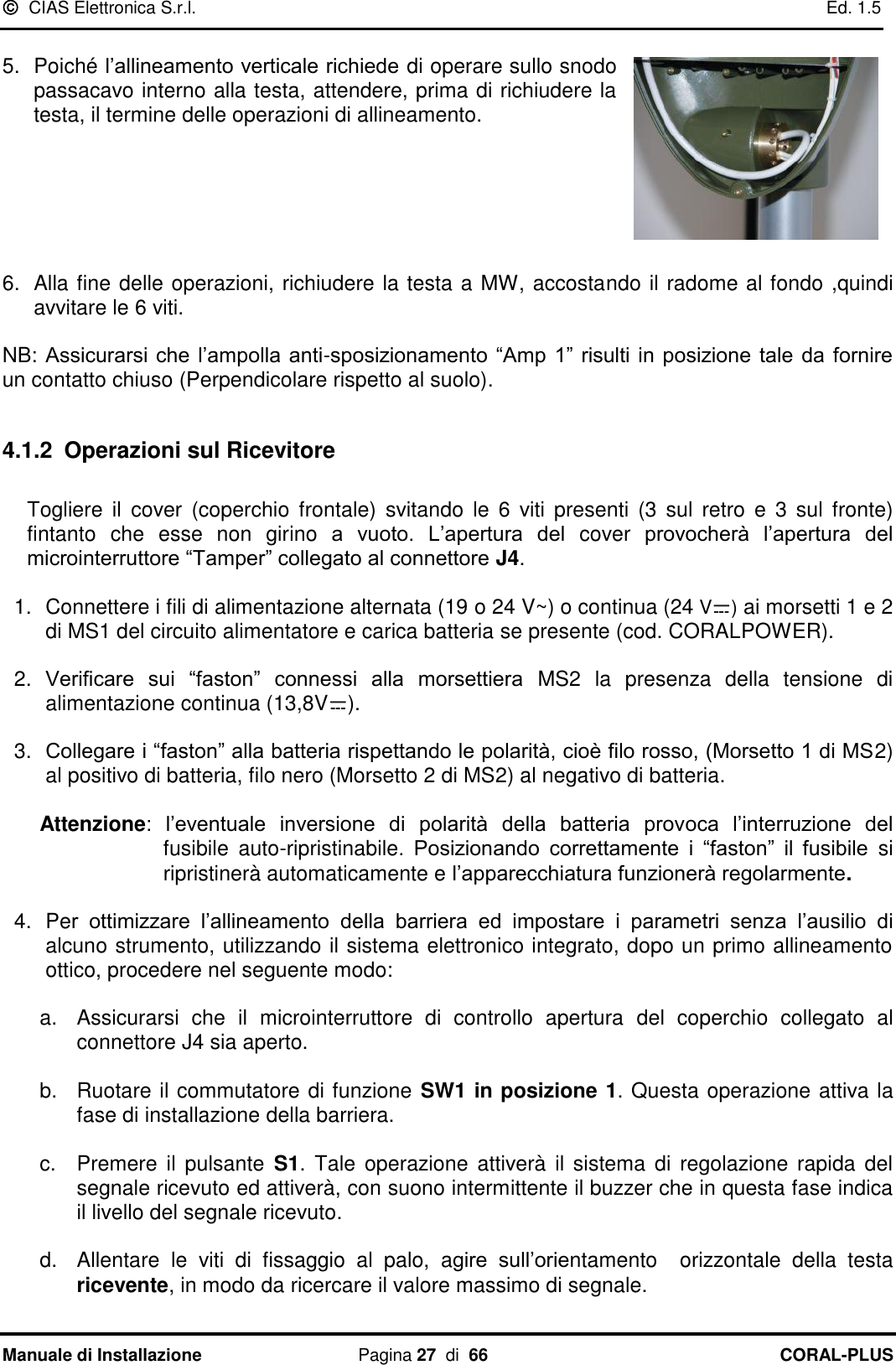   CIAS Elettronica S.r.l.    Ed. 1.5 Manuale di Installazione  Pagina 27  di  66 CORAL-PLUS    5.  Poiché l‟allineamento verticale richiede di operare sullo snodo passacavo interno alla testa, attendere, prima di richiudere la testa, il termine delle operazioni di allineamento.       6.  Alla fine delle operazioni, richiudere la testa a MW, accostando il radome al fondo ,quindi avvitare le 6 viti.   NB: Assicurarsi che l‟ampolla  anti-sposizionamento  “Amp 1” risulti in posizione  tale  da  fornire un contatto chiuso (Perpendicolare rispetto al suolo).   4.1.2 Operazioni sul Ricevitore  Togliere  il  cover  (coperchio  frontale)  svitando  le  6  viti presenti  (3  sul  retro  e  3  sul  fronte) fintanto  che  esse  non  girino  a  vuoto.  L‟apertura  del  cover  provocherà  l‟apertura  del microinterruttore “Tamper” collegato al connettore J4.  1.  Connettere i fili di alimentazione alternata (19 o 24 V~) o continua (24 V ) ai morsetti 1 e 2 di MS1 del circuito alimentatore e carica batteria se presente (cod. CORALPOWER).  2. Verificare  sui  “faston”  connessi  alla  morsettiera  MS2  la  presenza  della  tensione  di alimentazione continua (13,8V ).  3. Collegare i “faston” alla batteria rispettando le polarità, cioè filo rosso, (Morsetto 1 di MS2) al positivo di batteria, filo nero (Morsetto 2 di MS2) al negativo di batteria.  Attenzione:  l‟eventuale  inversione  di  polarità  della  batteria  provoca  l‟interruzione  del fusibile  auto-ripristinabile.  Posizionando  correttamente  i  “faston”  il  fusibile  si ripristinerà automaticamente e l‟apparecchiatura funzionerà regolarmente.  4. Per  ottimizzare  l‟allineamento  della  barriera  ed  impostare  i  parametri  senza  l‟ausilio  di alcuno strumento, utilizzando il sistema elettronico integrato, dopo un primo allineamento ottico, procedere nel seguente modo:  a.  Assicurarsi  che  il  microinterruttore  di  controllo  apertura  del  coperchio  collegato  al connettore J4 sia aperto.   b.  Ruotare il commutatore di funzione SW1 in posizione 1. Questa operazione attiva la fase di installazione della barriera.  c.  Premere  il pulsante  S1.  Tale  operazione attiverà  il sistema  di regolazione  rapida del segnale ricevuto ed attiverà, con suono intermittente il buzzer che in questa fase indica il livello del segnale ricevuto.   d.  Allentare  le  viti  di  fissaggio  al  palo,  agire  sull‟orientamento    orizzontale  della  testa ricevente, in modo da ricercare il valore massimo di segnale. 