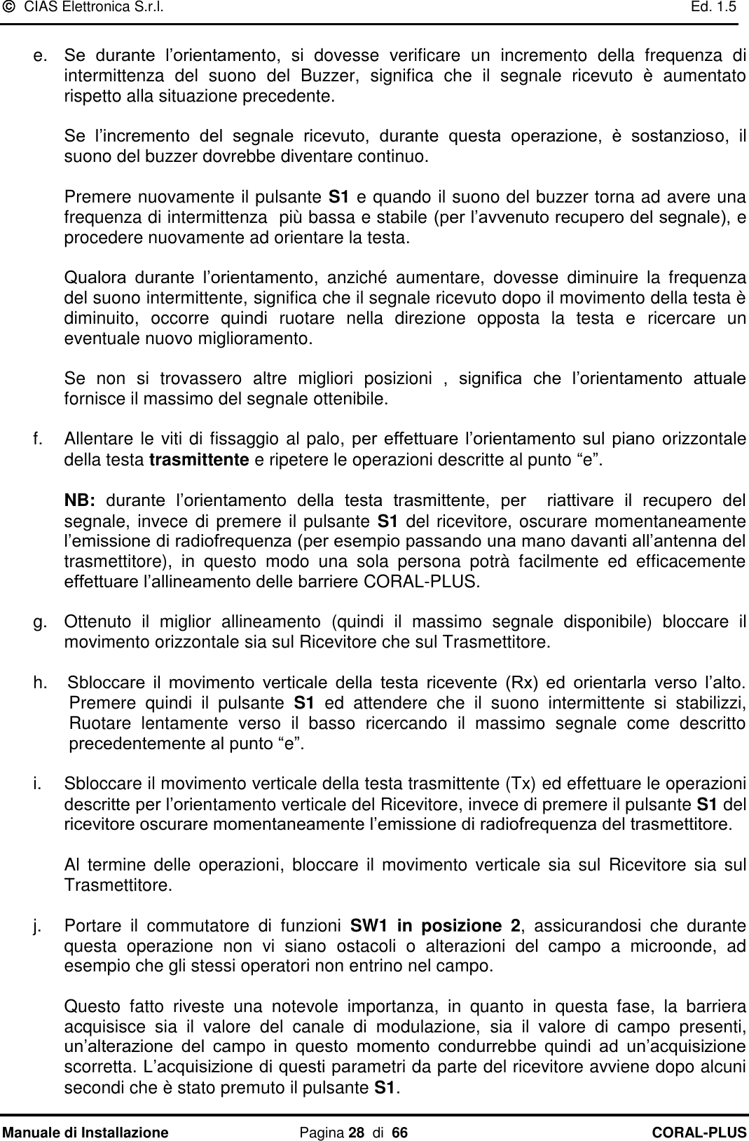   CIAS Elettronica S.r.l.    Ed. 1.5 Manuale di Installazione  Pagina 28  di  66 CORAL-PLUS    e. Se  durante  l‟orientamento,  si  dovesse  verificare  un  incremento  della  frequenza  di intermittenza  del  suono  del  Buzzer,  significa  che  il  segnale  ricevuto  è  aumentato rispetto alla situazione precedente.   Se  l‟incremento  del  segnale  ricevuto,  durante  questa  operazione,  è  sostanzioso,  il suono del buzzer dovrebbe diventare continuo.   Premere nuovamente il pulsante S1 e quando il suono del buzzer torna ad avere una frequenza di intermittenza  più bassa e stabile (per l‟avvenuto recupero del segnale), e procedere nuovamente ad orientare la testa.   Qualora  durante  l‟orientamento,  anziché  aumentare,  dovesse  diminuire  la  frequenza del suono intermittente, significa che il segnale ricevuto dopo il movimento della testa è diminuito,  occorre  quindi  ruotare  nella  direzione  opposta  la  testa  e  ricercare  un eventuale nuovo miglioramento.   Se  non  si  trovassero  altre  migliori  posizioni  ,  significa  che  l‟orientamento  attuale fornisce il massimo del segnale ottenibile.  f.  Allentare le viti di fissaggio al palo, per  effettuare  l‟orientamento  sul  piano orizzontale della testa trasmittente e ripetere le operazioni descritte al punto “e”.   NB: durante  l‟orientamento  della  testa  trasmittente,  per    riattivare  il  recupero  del segnale, invece di premere il pulsante S1 del ricevitore, oscurare momentaneamente  l‟emissione di radiofrequenza (per esempio passando una mano davanti all‟antenna del trasmettitore),  in  questo  modo  una  sola  persona  potrà  facilmente  ed  efficacemente effettuare l‟allineamento delle barriere CORAL-PLUS.  g.  Ottenuto  il  miglior  allineamento  (quindi  il  massimo  segnale  disponibile)  bloccare  il movimento orizzontale sia sul Ricevitore che sul Trasmettitore.  h. Sbloccare  il  movimento  verticale  della  testa  ricevente  (Rx)  ed  orientarla  verso  l‟alto. Premere  quindi  il  pulsante  S1  ed  attendere  che  il  suono  intermittente  si  stabilizzi, Ruotare  lentamente  verso  il  basso  ricercando  il  massimo  segnale  come  descritto precedentemente al punto “e”.  i.  Sbloccare il movimento verticale della testa trasmittente (Tx) ed effettuare le operazioni descritte per l‟orientamento verticale del Ricevitore, invece di premere il pulsante S1 del ricevitore oscurare momentaneamente l‟emissione di radiofrequenza del trasmettitore.  Al  termine  delle  operazioni,  bloccare  il movimento  verticale sia  sul  Ricevitore  sia  sul Trasmettitore.  j.  Portare  il  commutatore  di  funzioni  SW1  in  posizione  2,  assicurandosi  che  durante questa  operazione  non  vi  siano  ostacoli  o  alterazioni  del  campo  a  microonde,  ad esempio che gli stessi operatori non entrino nel campo.   Questo  fatto  riveste  una  notevole  importanza,  in  quanto  in  questa  fase,  la  barriera acquisisce  sia  il  valore  del  canale  di  modulazione,  sia  il  valore  di  campo  presenti, un‟alterazione  del  campo  in  questo momento  condurrebbe  quindi  ad  un‟acquisizione scorretta. L‟acquisizione di questi parametri da parte del ricevitore avviene dopo alcuni secondi che è stato premuto il pulsante S1.  