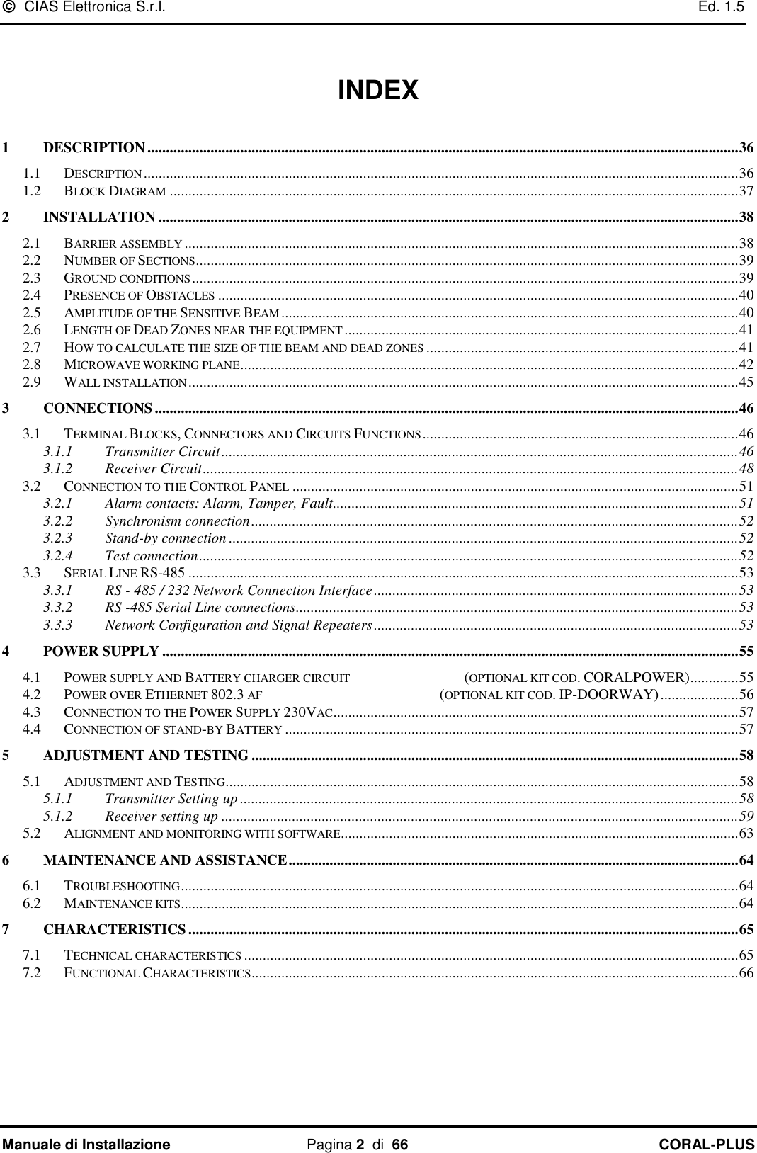   CIAS Elettronica S.r.l.    Ed. 1.5 Manuale di Installazione  Pagina 2  di  66 CORAL-PLUS     INDEX  1 DESCRIPTION ............................................................................................................................................................... 36 1.1 DESCRIPTION ................................................................................................................................................................ 36 1.2 BLOCK DIAGRAM ......................................................................................................................................................... 37 2 INSTALLATION ............................................................................................................................................................ 38 2.1 BARRIER ASSEMBLY ..................................................................................................................................................... 38 2.2 NUMBER OF SECTIONS .................................................................................................................................................. 39 2.3 GROUND CONDITIONS ................................................................................................................................................... 39 2.4 PRESENCE OF OBSTACLES ............................................................................................................................................ 40 2.5 AMPLITUDE OF THE SENSITIVE BEAM ........................................................................................................................... 40 2.6 LENGTH OF DEAD ZONES NEAR THE EQUIPMENT .......................................................................................................... 41 2.7 HOW TO CALCULATE THE SIZE OF THE BEAM AND DEAD ZONES .................................................................................... 41 2.8 MICROWAVE WORKING PLANE ...................................................................................................................................... 42 2.9 WALL INSTALLATION .................................................................................................................................................... 45 3 CONNECTIONS ............................................................................................................................................................. 46 3.1 TERMINAL BLOCKS, CONNECTORS AND CIRCUITS FUNCTIONS ..................................................................................... 46 3.1.1 Transmitter Circuit ........................................................................................................................................... 46 3.1.2 Receiver Circuit ................................................................................................................................................ 48 3.2 CONNECTION TO THE CONTROL PANEL ........................................................................................................................ 51 3.2.1 Alarm contacts: Alarm, Tamper, Fault............................................................................................................. 51 3.2.2 Synchronism connection ................................................................................................................................... 52 3.2.3 Stand-by connection ......................................................................................................................................... 52 3.2.4 Test connection ................................................................................................................................................. 52 3.3 SERIAL LINE RS-485 .................................................................................................................................................... 53 3.3.1 RS - 485 / 232 Network Connection Interface .................................................................................................. 53 3.3.2 RS -485 Serial Line connections ....................................................................................................................... 53 3.3.3 Network Configuration and Signal Repeaters .................................................................................................. 53 4 POWER SUPPLY ........................................................................................................................................................... 55 4.1 POWER SUPPLY AND BATTERY CHARGER CIRCUIT                                      (OPTIONAL KIT COD. CORALPOWER) ............. 55 4.2 POWER OVER ETHERNET 802.3 AF                                                           (OPTIONAL KIT COD. IP-DOORWAY) ..................... 56 4.3 CONNECTION TO THE POWER SUPPLY 230VAC ............................................................................................................. 57 4.4 CONNECTION OF STAND-BY BATTERY .......................................................................................................................... 57 5 ADJUSTMENT AND TESTING ................................................................................................................................... 58 5.1 ADJUSTMENT AND TESTING .......................................................................................................................................... 58 5.1.1 Transmitter Setting up ...................................................................................................................................... 58 5.1.2 Receiver setting up ........................................................................................................................................... 59 5.2 ALIGNMENT AND MONITORING WITH SOFTWARE........................................................................................................... 63 6 MAINTENANCE AND ASSISTANCE ......................................................................................................................... 64 6.1 TROUBLESHOOTING ...................................................................................................................................................... 64 6.2 MAINTENANCE KITS...................................................................................................................................................... 64 7 CHARACTERISTICS .................................................................................................................................................... 65 7.1 TECHNICAL CHARACTERISTICS ..................................................................................................................................... 65 7.2 FUNCTIONAL CHARACTERISTICS ................................................................................................................................... 66  