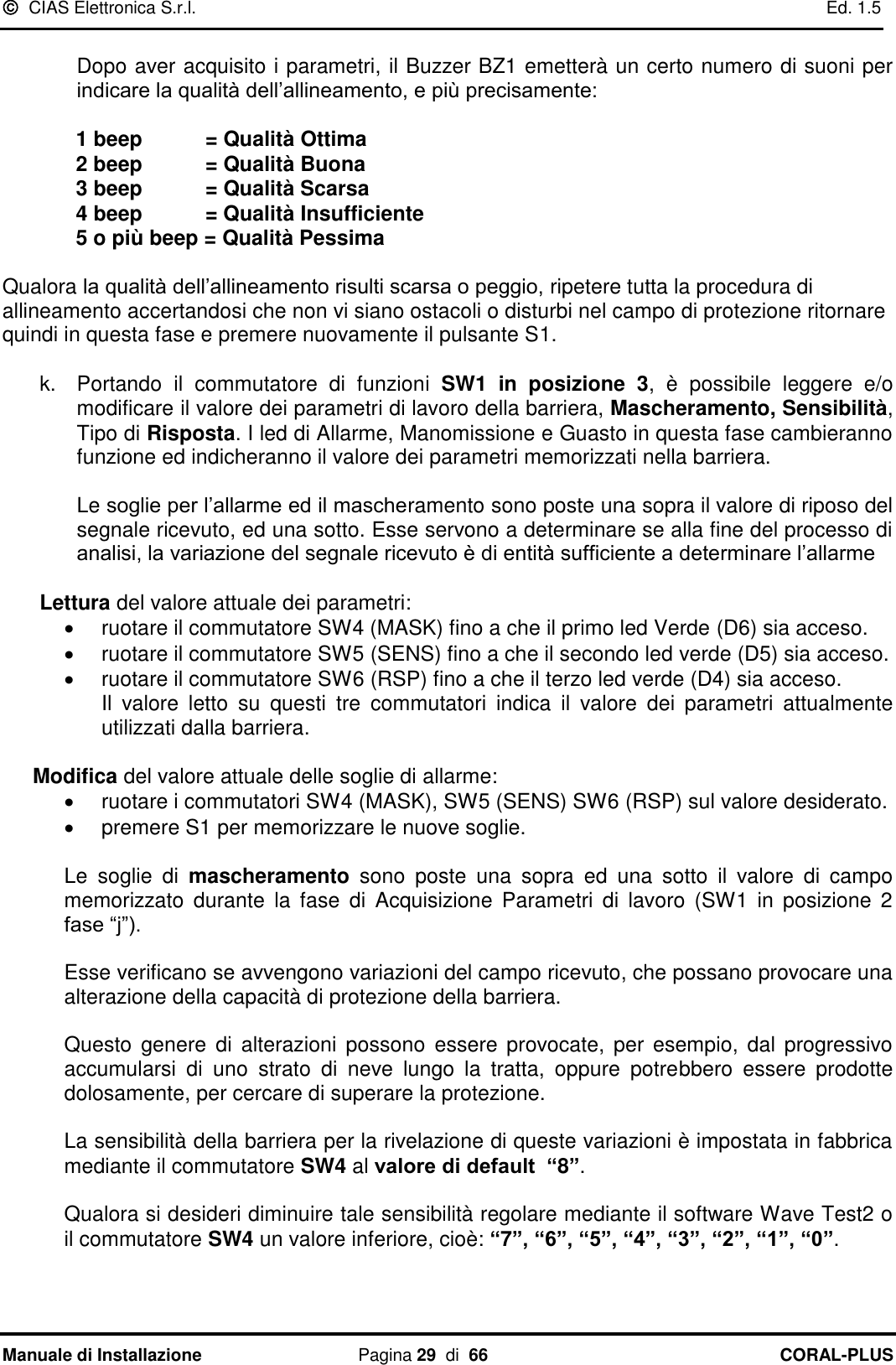   CIAS Elettronica S.r.l.    Ed. 1.5 Manuale di Installazione  Pagina 29  di  66 CORAL-PLUS    Dopo aver acquisito i parametri, il Buzzer BZ1 emetterà un certo numero di suoni per indicare la qualità dell‟allineamento, e più precisamente:    1 beep      = Qualità Ottima   2 beep      = Qualità Buona   3 beep      = Qualità Scarsa   4 beep      = Qualità Insufficiente   5 o più beep = Qualità Pessima  Qualora la qualità dell‟allineamento risulti scarsa o peggio, ripetere tutta la procedura di allineamento accertandosi che non vi siano ostacoli o disturbi nel campo di protezione ritornare quindi in questa fase e premere nuovamente il pulsante S1.   k.  Portando  il  commutatore  di  funzioni  SW1  in  posizione  3,  è  possibile  leggere  e/o modificare il valore dei parametri di lavoro della barriera, Mascheramento, Sensibilità, Tipo di Risposta. I led di Allarme, Manomissione e Guasto in questa fase cambieranno  funzione ed indicheranno il valore dei parametri memorizzati nella barriera.  Le soglie per l‟allarme ed il mascheramento sono poste una sopra il valore di riposo del segnale ricevuto, ed una sotto. Esse servono a determinare se alla fine del processo di analisi, la variazione del segnale ricevuto è di entità sufficiente a determinare l‟allarme  Lettura del valore attuale dei parametri:   ruotare il commutatore SW4 (MASK) fino a che il primo led Verde (D6) sia acceso.   ruotare il commutatore SW5 (SENS) fino a che il secondo led verde (D5) sia acceso.    ruotare il commutatore SW6 (RSP) fino a che il terzo led verde (D4) sia acceso.  Il  valore  letto  su  questi  tre  commutatori  indica  il  valore  dei  parametri  attualmente utilizzati dalla barriera.  Modifica del valore attuale delle soglie di allarme:   ruotare i commutatori SW4 (MASK), SW5 (SENS) SW6 (RSP) sul valore desiderato.  premere S1 per memorizzare le nuove soglie.  Le  soglie  di  mascheramento  sono  poste  una  sopra  ed  una  sotto  il  valore  di  campo memorizzato  durante  la  fase  di  Acquisizione  Parametri  di  lavoro  (SW1  in  posizione 2 fase “j”).   Esse verificano se avvengono variazioni del campo ricevuto, che possano provocare una alterazione della capacità di protezione della barriera.   Questo  genere  di  alterazioni possono  essere  provocate, per  esempio,  dal progressivo accumularsi  di  uno  strato  di  neve  lungo  la  tratta,  oppure  potrebbero  essere  prodotte dolosamente, per cercare di superare la protezione.   La sensibilità della barriera per la rivelazione di queste variazioni è impostata in fabbrica mediante il commutatore SW4 al valore di default  “8”.   Qualora si desideri diminuire tale sensibilità regolare mediante il software Wave Test2 o il commutatore SW4 un valore inferiore, cioè: “7”, “6”, “5”, “4”, “3”, “2”, “1”, “0”.    