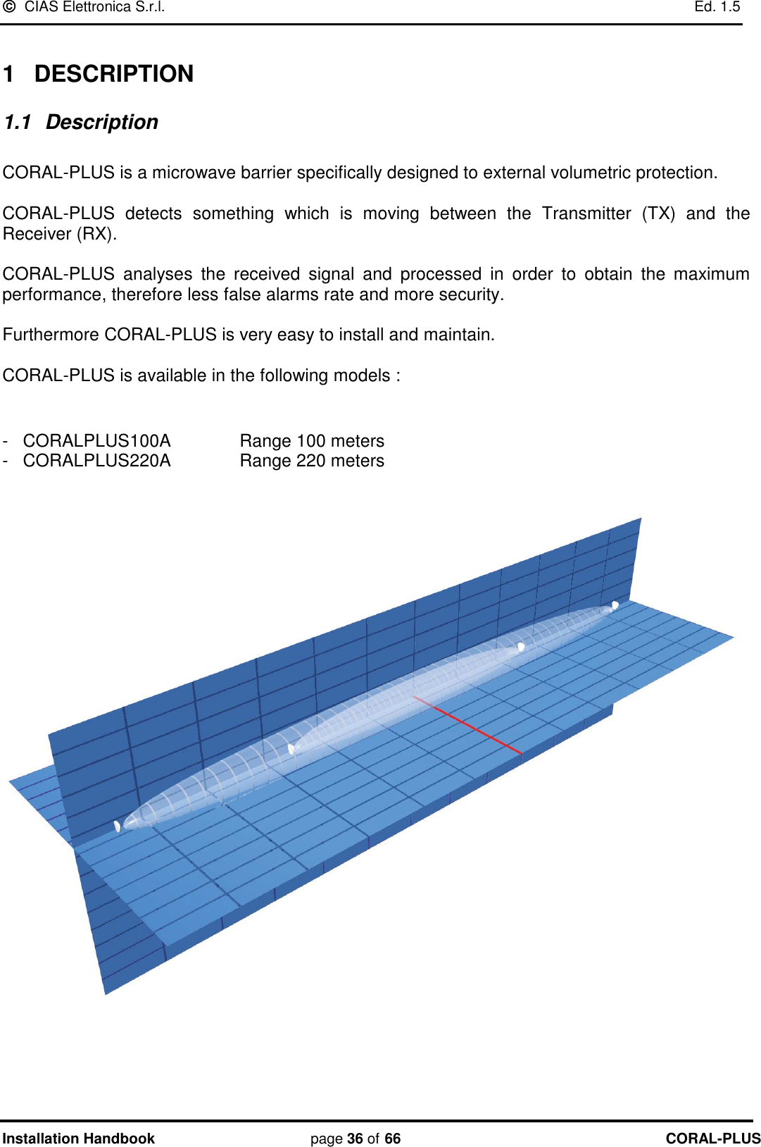   CIAS Elettronica S.r.l.    Ed. 1.5 Installation Handbook page 36 of 66 CORAL-PLUS   1  DESCRIPTION 1.1  Description  CORAL-PLUS is a microwave barrier specifically designed to external volumetric protection.  CORAL-PLUS  detects  something  which  is  moving  between  the  Transmitter  (TX)  and  the Receiver (RX).  CORAL-PLUS  analyses  the  received  signal  and  processed  in  order  to  obtain  the  maximum performance, therefore less false alarms rate and more security.  Furthermore CORAL-PLUS is very easy to install and maintain.  CORAL-PLUS is available in the following models :   -   CORALPLUS100A       Range 100 meters     -   CORALPLUS220A       Range 220 meters           