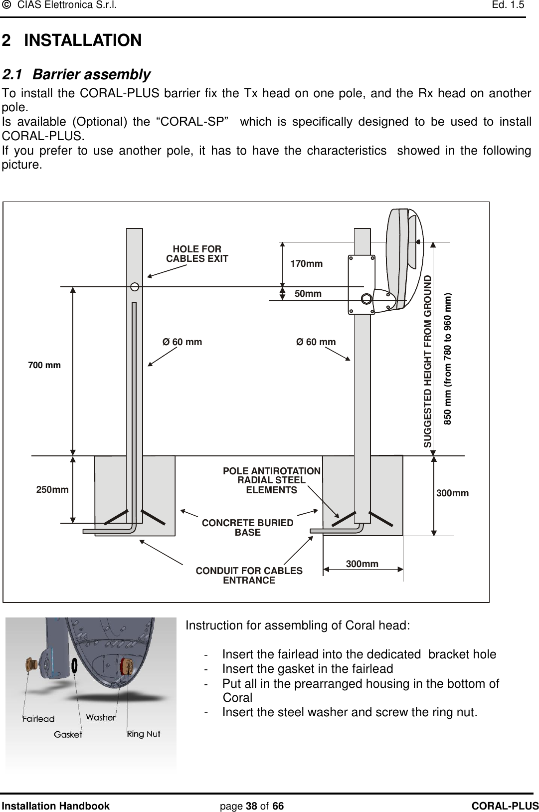   CIAS Elettronica S.r.l.    Ed. 1.5 Installation Handbook page 38 of 66 CORAL-PLUS  2  INSTALLATION 2.1  Barrier assembly  To install the CORAL-PLUS barrier fix the Tx head on one pole, and the Rx head on another pole. Is  available  (Optional)  the  “CORAL-SP”    which  is  specifically  designed  to  be  used  to  install CORAL-PLUS. If  you prefer to  use another  pole, it  has to have the characteristics   showed in  the following picture.   300mm630mm250mm170mm50mmØ 60 mmØ 60 mmCONDUIT FOR CABLESENTRANCEHOLE FORCABLES EXITCONCRETE BURIEDBASEPOLE ANTIROTATIONRADIAL STEELELEMENTSSUGGESTED HEIGHT FROM GROUND800 mm (from 710 to 890mm)300mm  Instruction for assembling of Coral head:  -  Insert the fairlead into the dedicated  bracket hole -  Insert the gasket in the fairlead -  Put all in the prearranged housing in the bottom of Coral -  Insert the steel washer and screw the ring nut.     700 mm 850 mm (from 780 to 960 mm)  