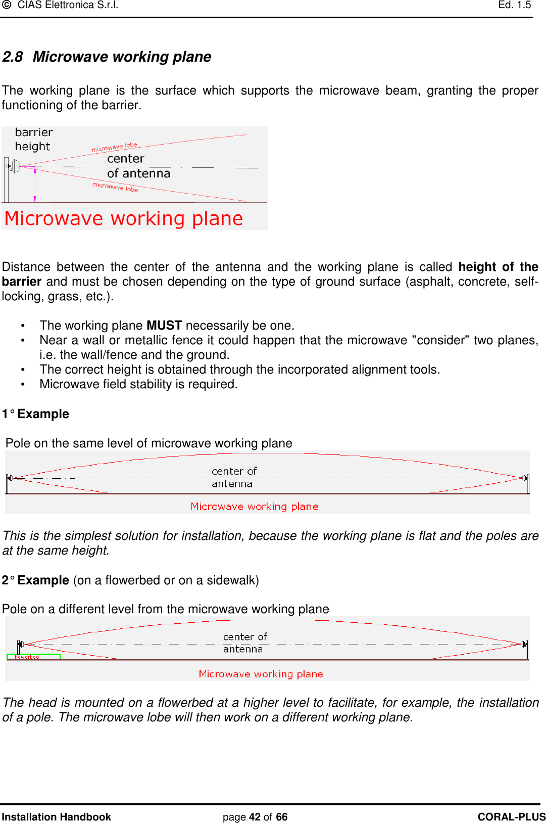   CIAS Elettronica S.r.l.    Ed. 1.5 Installation Handbook page 42 of 66 CORAL-PLUS   2.8  Microwave working plane  The  working  plane  is  the  surface  which  supports  the  microwave  beam,  granting  the  proper functioning of the barrier.     Distance  between  the  center  of  the  antenna  and  the  working  plane  is  called  height  of  the barrier and must be chosen depending on the type of ground surface (asphalt, concrete, self-locking, grass, etc.).  •  The working plane MUST necessarily be one. •  Near a wall or metallic fence it could happen that the microwave &quot;consider&quot; two planes, i.e. the wall/fence and the ground.  •  The correct height is obtained through the incorporated alignment tools.    •  Microwave field stability is required.  1° Example       Pole on the same level of microwave working plane    This is the simplest solution for installation, because the working plane is flat and the poles are at the same height.   2° Example (on a flowerbed or on a sidewalk)      Pole on a different level from the microwave working plane    The head is mounted on a flowerbed at a higher level to facilitate, for example, the installation of a pole. The microwave lobe will then work on a different working plane.      