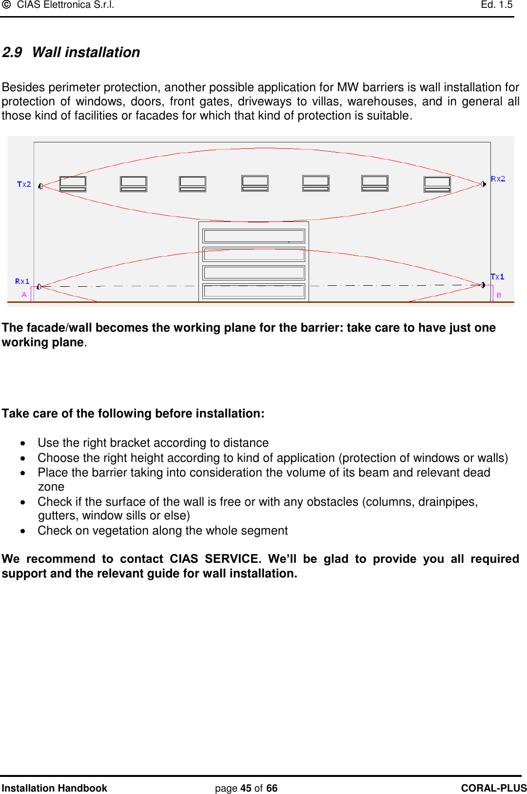   CIAS Elettronica S.r.l.    Ed. 1.5 Installation Handbook page 45 of 66 CORAL-PLUS   2.9  Wall installation  Besides perimeter protection, another possible application for MW barriers is wall installation for protection  of windows, doors, front gates, driveways to villas, warehouses, and in general all those kind of facilities or facades for which that kind of protection is suitable.     The facade/wall becomes the working plane for the barrier: take care to have just one working plane.      Take care of the following before installation:     Use the right bracket according to distance   Choose the right height according to kind of application (protection of windows or walls)   Place the barrier taking into consideration the volume of its beam and relevant dead zone   Check if the surface of the wall is free or with any obstacles (columns, drainpipes, gutters, window sills or else)   Check on vegetation along the whole segment  We  recommend  to  contact  CIAS  SERVICE.  We’ll  be  glad  to  provide  you  all  required support and the relevant guide for wall installation.  