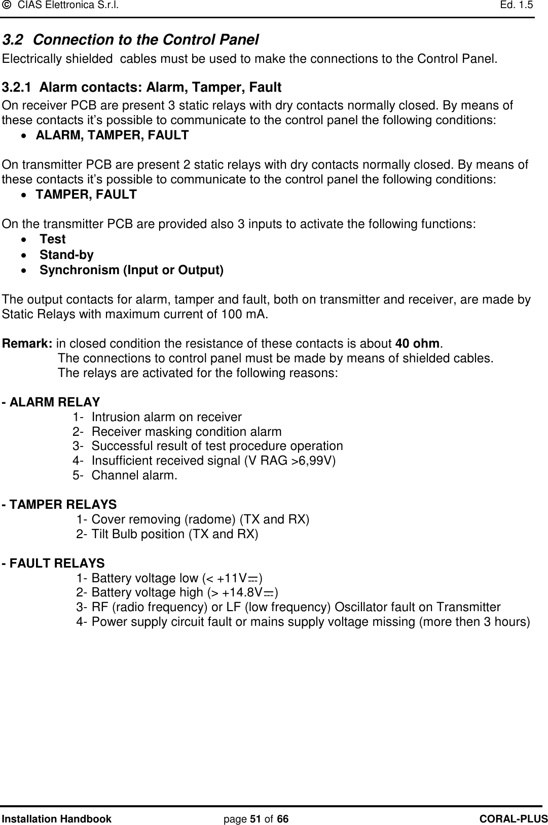   CIAS Elettronica S.r.l.    Ed. 1.5 Installation Handbook page 51 of 66 CORAL-PLUS  3.2  Connection to the Control Panel Electrically shielded  cables must be used to make the connections to the Control Panel. 3.2.1  Alarm contacts: Alarm, Tamper, Fault On receiver PCB are present 3 static relays with dry contacts normally closed. By means of these contacts it‟s possible to communicate to the control panel the following conditions:  ALARM, TAMPER, FAULT  On transmitter PCB are present 2 static relays with dry contacts normally closed. By means of these contacts it‟s possible to communicate to the control panel the following conditions:  TAMPER, FAULT  On the transmitter PCB are provided also 3 inputs to activate the following functions:  Test   Stand-by  Synchronism (Input or Output)  The output contacts for alarm, tamper and fault, both on transmitter and receiver, are made by Static Relays with maximum current of 100 mA.  Remark: in closed condition the resistance of these contacts is about 40 ohm.   The connections to control panel must be made by means of shielded cables.   The relays are activated for the following reasons:  - ALARM RELAY  1-  Intrusion alarm on receiver  2-  Receiver masking condition alarm 3-  Successful result of test procedure operation  4-  Insufficient received signal (V RAG &gt;6,99V)  5-  Channel alarm.  - TAMPER RELAYS  1- Cover removing (radome) (TX and RX) 2- Tilt Bulb position (TX and RX)  - FAULT RELAYS 1- Battery voltage low (&lt; +11V ) 2- Battery voltage high (&gt; +14.8V ) 3- RF (radio frequency) or LF (low frequency) Oscillator fault on Transmitter  4- Power supply circuit fault or mains supply voltage missing (more then 3 hours)   