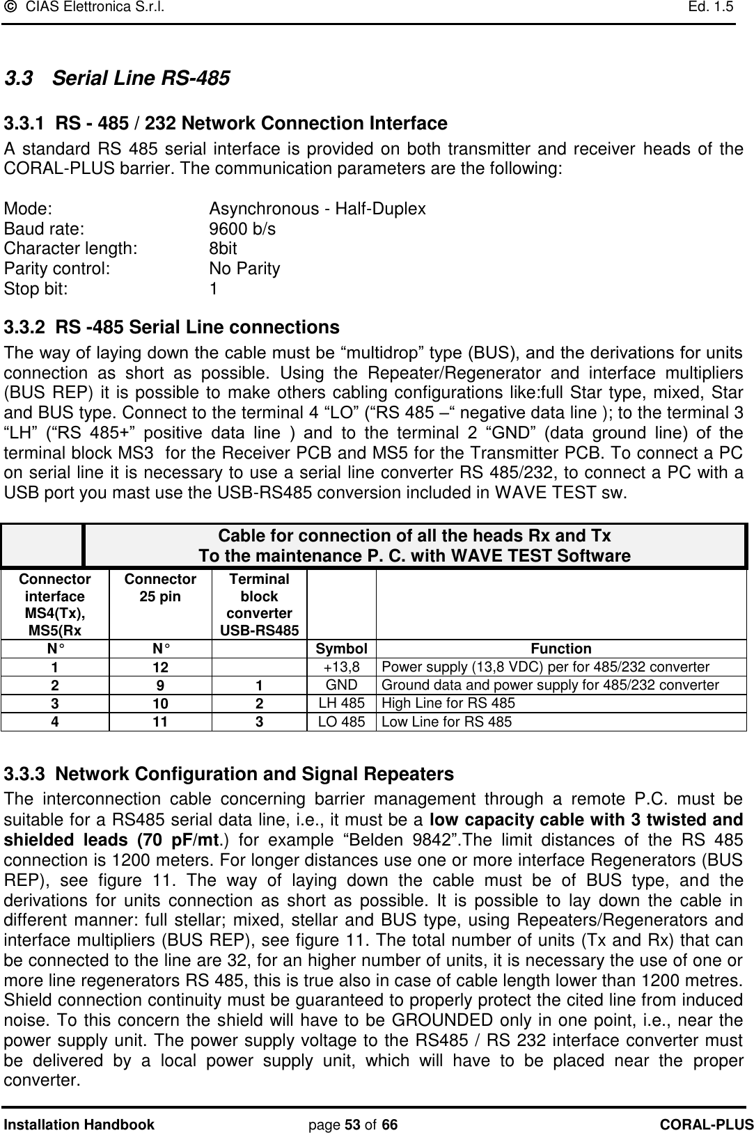   CIAS Elettronica S.r.l.    Ed. 1.5 Installation Handbook page 53 of 66 CORAL-PLUS   3.3   Serial Line RS-485 3.3.1 RS - 485 / 232 Network Connection Interface A standard RS 485 serial interface is provided on both transmitter and receiver  heads of the CORAL-PLUS barrier. The communication parameters are the following:  Mode:       Asynchronous - Half-Duplex Baud rate:       9600 b/s Character length:     8bit Parity control:     No Parity  Stop bit:       1  3.3.2 RS -485 Serial Line connections The way of laying down the cable must be “multidrop” type (BUS), and the derivations for units connection  as  short  as  possible.  Using  the  Repeater/Regenerator  and  interface  multipliers (BUS REP) it is possible to make others cabling configurations like:full Star type, mixed, Star and BUS type. Connect to the terminal 4 “LO” (“RS 485 –“ negative data line ); to the terminal 3 “LH”  (“RS  485+”  positive  data  line  )  and  to  the  terminal  2  “GND”  (data  ground  line)  of  the terminal block MS3  for the Receiver PCB and MS5 for the Transmitter PCB. To connect a PC on serial line it is necessary to use a serial line converter RS 485/232, to connect a PC with a USB port you mast use the USB-RS485 conversion included in WAVE TEST sw.   Cable for connection of all the heads Rx and Tx  To the maintenance P. C. with WAVE TEST Software Connector interface MS4(Tx),  MS5(Rx Connector  25 pin  Terminal block converter USB-RS485   N° N°  Symbol Function 1 12  +13,8 Power supply (13,8 VDC) per for 485/232 converter  2 9 1 GND Ground data and power supply for 485/232 converter  3 10 2 LH 485 High Line for RS 485  4 11 3 LO 485 Low Line for RS 485   3.3.3  Network Configuration and Signal Repeaters The  interconnection  cable  concerning  barrier  management  through  a  remote  P.C.  must  be suitable for a RS485 serial data line, i.e., it must be a low capacity cable with 3 twisted and shielded  leads  (70  pF/mt.)  for  example  “Belden  9842”.The  limit  distances  of  the  RS  485 connection is 1200 meters. For longer distances use one or more interface Regenerators (BUS REP),  see  figure  11.  The  way  of  laying  down  the  cable  must  be  of  BUS  type,  and  the derivations  for  units  connection  as  short  as  possible.  It  is  possible  to  lay  down  the  cable  in different manner: full stellar; mixed, stellar and BUS type, using Repeaters/Regenerators and interface multipliers (BUS REP), see figure 11. The total number of units (Tx and Rx) that can be connected to the line are 32, for an higher number of units, it is necessary the use of one or more line regenerators RS 485, this is true also in case of cable length lower than 1200 metres. Shield connection continuity must be guaranteed to properly protect the cited line from induced noise. To this concern the shield will have to be GROUNDED only in one point, i.e., near the power supply unit. The power supply voltage to the RS485 / RS 232 interface converter must be  delivered  by  a  local  power  supply  unit,  which  will  have  to  be  placed  near  the  proper converter. 