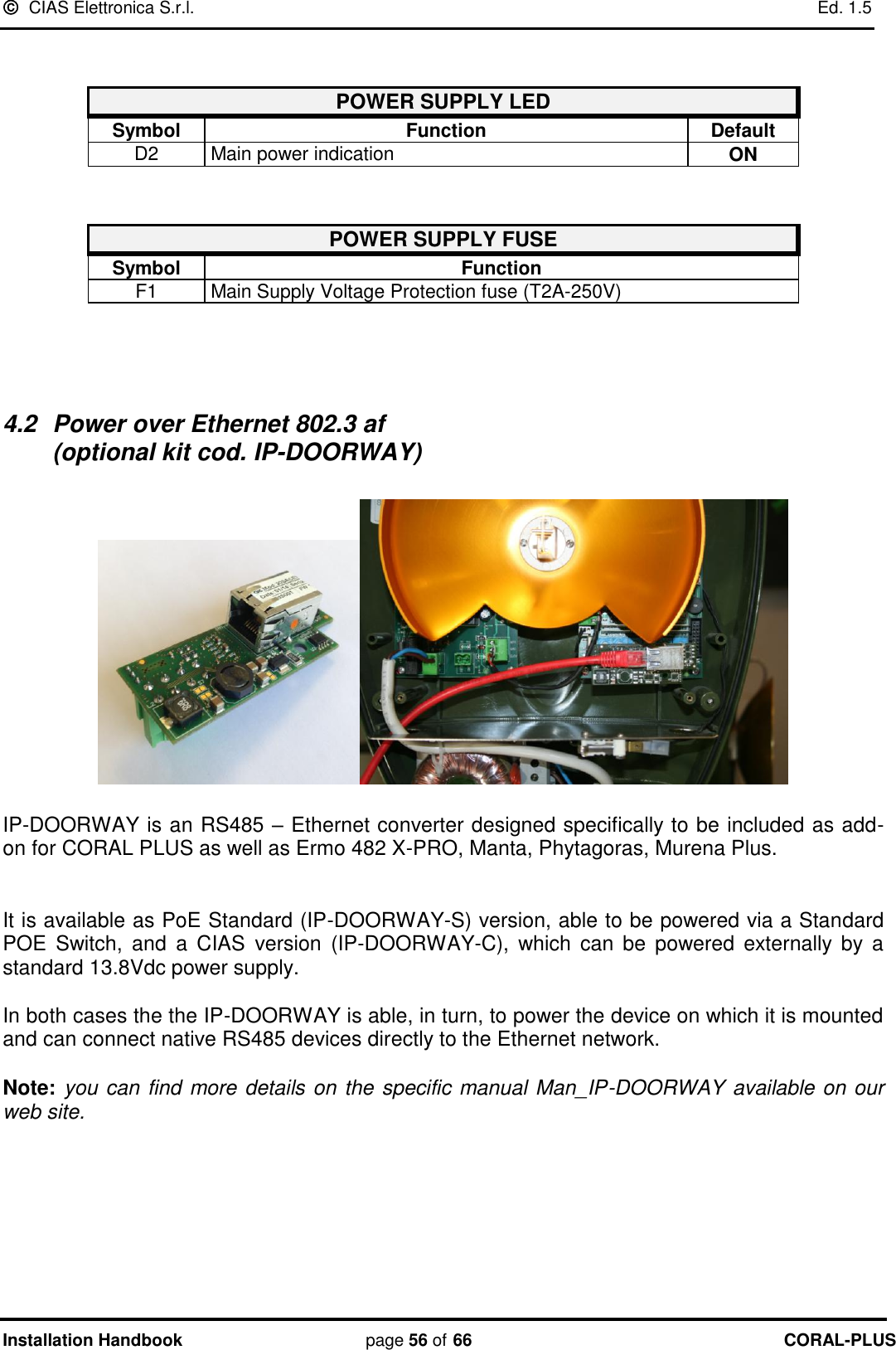  CIAS Elettronica S.r.l.    Ed. 1.5 Installation Handbook page 56 of 66 CORAL-PLUS    POWER SUPPLY LED   Symbol Function Default D2 Main power indication ON   POWER SUPPLY FUSE   Symbol Function F1 Main Supply Voltage Protection fuse (T2A-250V)    4.2  Power over Ethernet 802.3 af                                                           (optional kit cod. IP-DOORWAY)    IP-DOORWAY is an RS485 – Ethernet converter designed specifically to be included as add- on for CORAL PLUS as well as Ermo 482 X-PRO, Manta, Phytagoras, Murena Plus.   It is available as PoE Standard (IP-DOORWAY-S) version, able to be powered via a Standard POE  Switch,  and  a  CIAS  version  (IP-DOORWAY-C),  which  can  be  powered externally  by a standard 13.8Vdc power supply.   In both cases the the IP-DOORWAY is able, in turn, to power the device on which it is mounted and can connect native RS485 devices directly to the Ethernet network.   Note: you can find more details on the specific manual Man_IP-DOORWAY available on our web site.   