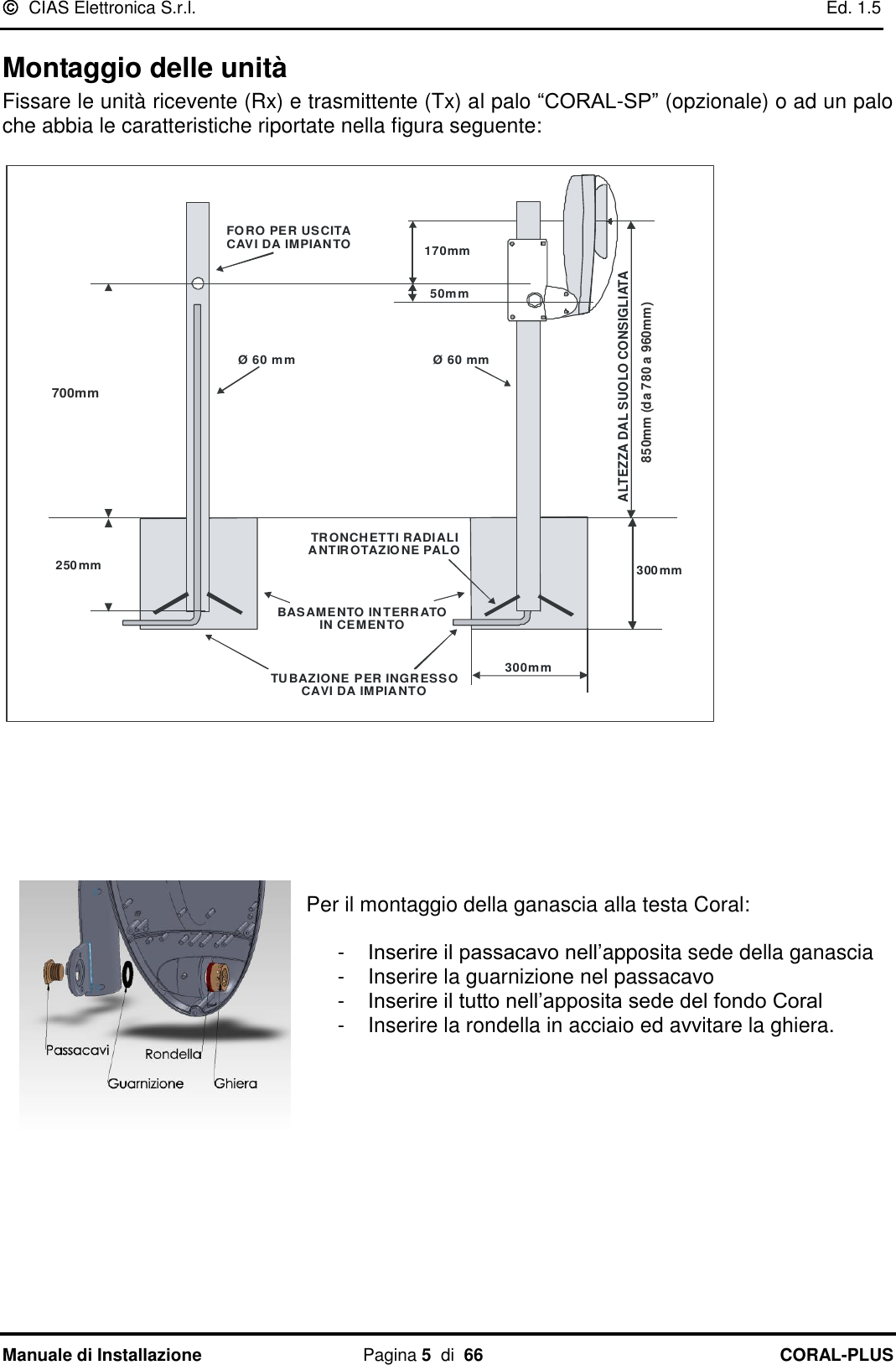   CIAS Elettronica S.r.l.    Ed. 1.5 Manuale di Installazione  Pagina 5  di  66 CORAL-PLUS   Montaggio delle unità Fissare le unità ricevente (Rx) e trasmittente (Tx) al palo “CORAL-SP” (opzionale) o ad un palo che abbia le caratteristiche riportate nella figura seguente:  300mm630mm250mm170mm50mmØ 60 mmØ 60 mmTUBAZIONE PER INGRESSOCAVI DA IMPIANTOFORO PER USCITACAVI DA IMPIANTOBASAMENTO INTERRATOIN CEMENTOTRONCHETTI RADIALIANTIROTAZIONE PALOALTEZZA DAL SUOLO CONSIGLIATA800 mm (da 710 a 890mm)300mm700mm850mm (da 780 a 960mm)  Per il montaggio della ganascia alla testa Coral:  -  Inserire il passacavo nell‟apposita sede della ganascia -  Inserire la guarnizione nel passacavo  -  Inserire il tutto nell‟apposita sede del fondo Coral -  Inserire la rondella in acciaio ed avvitare la ghiera.         