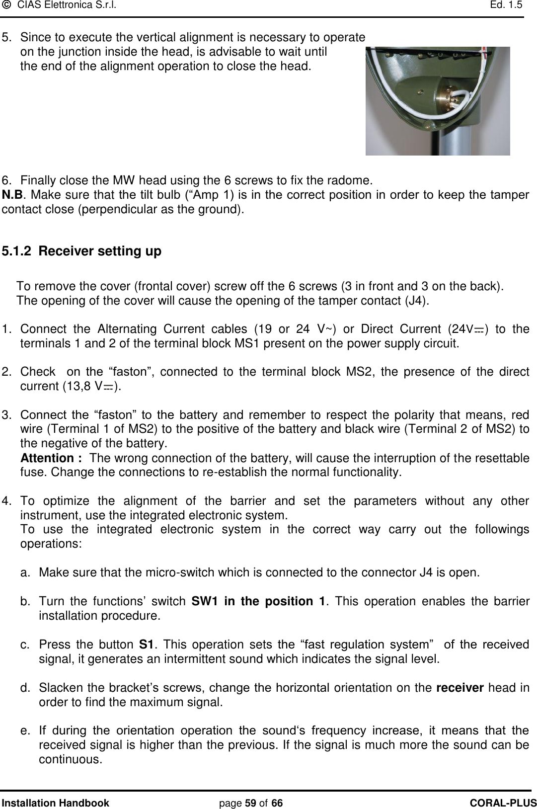   CIAS Elettronica S.r.l.    Ed. 1.5 Installation Handbook page 59 of 66 CORAL-PLUS   5.  Since to execute the vertical alignment is necessary to operate  on the junction inside the head, is advisable to wait until  the end of the alignment operation to close the head.        6.  Finally close the MW head using the 6 screws to fix the radome.  N.B. Make sure that the tilt bulb (“Amp 1) is in the correct position in order to keep the tamper contact close (perpendicular as the ground).  5.1.2  Receiver setting up  To remove the cover (frontal cover) screw off the 6 screws (3 in front and 3 on the back). The opening of the cover will cause the opening of the tamper contact (J4).  1.  Connect  the  Alternating  Current  cables  (19  or  24  V~)  or  Direct  Current  (24V)  to  the terminals 1 and 2 of the terminal block MS1 present on the power supply circuit.  2.  Check    on  the  “faston”,  connected  to  the  terminal  block  MS2,  the  presence  of  the  direct current (13,8 V ).  3. Connect  the  “faston”  to  the  battery  and remember to respect the polarity that means, red wire (Terminal 1 of MS2) to the positive of the battery and black wire (Terminal 2 of MS2) to the negative of the battery. Attention :  The wrong connection of the battery, will cause the interruption of the resettable fuse. Change the connections to re-establish the normal functionality.  4.  To  optimize  the  alignment  of  the  barrier  and  set  the  parameters  without  any  other instrument, use the integrated electronic system. To  use  the  integrated  electronic  system  in  the  correct  way  carry  out  the  followings operations:  a.  Make sure that the micro-switch which is connected to the connector J4 is open.  b.  Turn  the  functions‟  switch  SW1  in  the  position  1.  This  operation  enables  the  barrier installation procedure.  c.  Press  the  button  S1. This operation  sets  the  “fast  regulation  system”    of  the  received signal, it generates an intermittent sound which indicates the signal level.  d.  Slacken the bracket‟s screws, change the horizontal orientation on the receiver head in order to find the maximum signal.  e. If  during  the  orientation  operation  the  sound„s  frequency  increase,  it  means  that  the received signal is higher than the previous. If the signal is much more the sound can be continuous. 