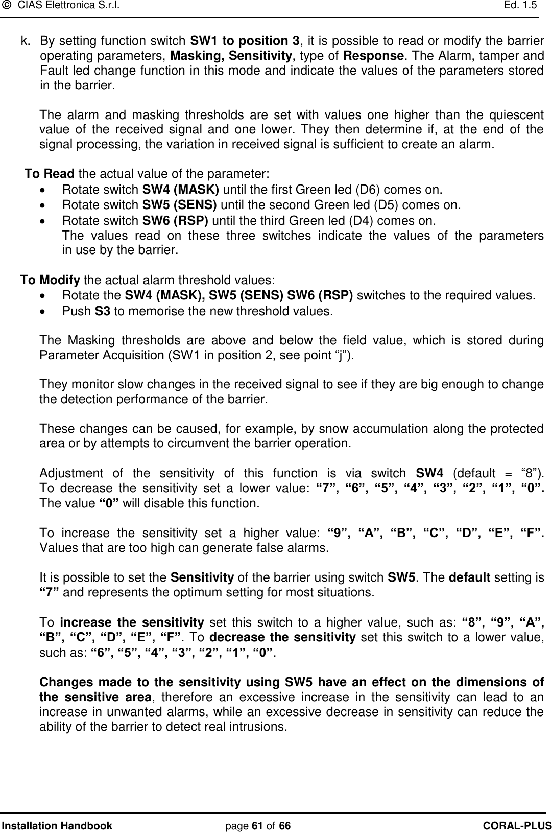   CIAS Elettronica S.r.l.    Ed. 1.5 Installation Handbook page 61 of 66 CORAL-PLUS   k.  By setting function switch SW1 to position 3, it is possible to read or modify the barrier operating parameters, Masking, Sensitivity, type of Response. The Alarm, tamper and Fault led change function in this mode and indicate the values of the parameters stored in the barrier.   The  alarm  and  masking  thresholds  are  set  with  values  one  higher than  the  quiescent value  of  the  received signal  and one  lower. They then  determine  if,  at the  end  of  the signal processing, the variation in received signal is sufficient to create an alarm.  To Read the actual value of the parameter:   Rotate switch SW4 (MASK) until the first Green led (D6) comes on.   Rotate switch SW5 (SENS) until the second Green led (D5) comes on.    Rotate switch SW6 (RSP) until the third Green led (D4) comes on.  The  values  read  on  these  three  switches  indicate  the  values  of  the  parameters         in use by the barrier.  To Modify the actual alarm threshold values:   Rotate the SW4 (MASK), SW5 (SENS) SW6 (RSP) switches to the required values.   Push S3 to memorise the new threshold values.   The  Masking  thresholds  are  above  and  below  the  field  value,  which  is  stored  during  Parameter Acquisition (SW1 in position 2, see point “j”).   They monitor slow changes in the received signal to see if they are big enough to change the detection performance of the barrier.   These changes can be caused, for example, by snow accumulation along the protected area or by attempts to circumvent the barrier operation.   Adjustment  of  the  sensitivity  of  this  function  is  via  switch  SW4  (default  =  “8”).                 To  decrease  the  sensitivity  set  a  lower  value:  “7”,  “6”,  “5”,  “4”,  “3”,  “2”,  “1”,  “0”.    The value “0” will disable this function.   To  increase  the  sensitivity  set  a  higher  value:  “9”,  “A”,  “B”,  “C”,  “D”,  “E”,  “F”.     Values that are too high can generate false alarms.  It is possible to set the Sensitivity of the barrier using switch SW5. The default setting is “7” and represents the optimum setting for most situations.   To  increase  the sensitivity set  this switch to a higher value, such  as: “8”,  “9”,  “A”, “B”, “C”, “D”, “E”, “F”. To decrease the sensitivity set this switch to a lower value, such as: “6”, “5”, “4”, “3”, “2”, “1”, “0”.   Changes made to the sensitivity using SW5 have an effect on the dimensions of the  sensitive  area,  therefore  an  excessive  increase  in  the  sensitivity  can  lead  to  an increase in unwanted alarms, while an excessive decrease in sensitivity can reduce the ability of the barrier to detect real intrusions.      
