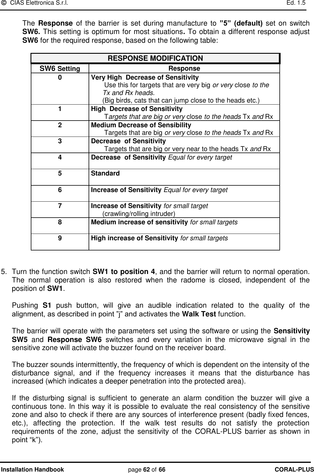   CIAS Elettronica S.r.l.    Ed. 1.5 Installation Handbook page 62 of 66 CORAL-PLUS   The  Response  of the barrier is set  during manufacture  to ”5”  (default) set on  switch SW6. This setting is optimum for most situations. To obtain a different response adjust SW6 for the required response, based on the following table:  RESPONSE MODIFICATION SW6 Setting Response 0 Very High  Decrease of Sensitivity        Use this for targets that are very big or very close to the        Tx and Rx heads.       (Big birds, cats that can jump close to the heads etc.) 1 High  Decrease of Sensitivity        Targets that are big or very close to the heads Tx and Rx 2 Medium Decrease of Sensibility        Targets that are big or very close to the heads Tx and Rx 3 Decrease  of Sensitivity        Targets that are big or very near to the heads Tx and Rx 4 Decrease  of Sensitivity Equal for every target   5 Standard  6 Increase of Sensitivity Equal for every target  7 Increase of Sensitivity for small target       (crawling/rolling intruder) 8 Medium increase of sensitivity for small targets  9 High increase of Sensitivity for small targets    5.  Turn the function switch SW1 to position 4, and the barrier will return to normal operation. The  normal  operation  is  also  restored  when  the  radome  is  closed,  independent  of  the position of SW1.  Pushing  S1  push  button,  will  give  an  audible  indication  related  to  the  quality  of  the alignment, as described in point ”j” and activates the Walk Test function.   The barrier will operate with the parameters set using the software or using the Sensitivity SW5 and  Response  SW6  switches  and  every  variation  in  the  microwave  signal  in  the sensitive zone will activate the buzzer found on the receiver board.   The buzzer sounds intermittently, the frequency of which is dependent on the intensity of the disturbance  signal,  and  if  the  frequency  increases  it  means  that  the  disturbance  has increased (which indicates a deeper penetration into the protected area).   If  the  disturbing  signal  is  sufficient  to  generate  an  alarm  condition  the  buzzer  will  give  a continuous tone. In this way it is possible to evaluate  the real consistency of the sensitive zone and also to check if there are any sources of interference present (badly fixed fences, etc.),  affecting  the  protection.  If  the  walk  test  results  do  not  satisfy  the  protection requirements  of  the  zone,  adjust  the  sensitivity  of  the  CORAL-PLUS  barrier  as  shown in point “k”).  