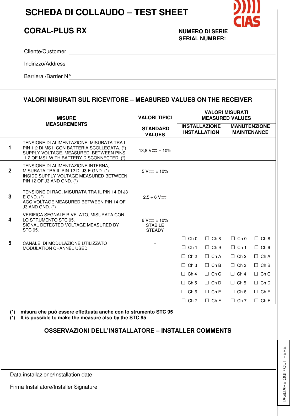    SCHEDA DI COLLAUDO – TEST SHEET      CORAL-PLUS RX          NUMERO DI SERIE                       SERIAL NUMBER:      Cliente/Customer    Indirizzo/Address     Barriera /Barrier N°                                         (*)    misura che può essere effettuata anche con lo strumento STC 95 (*)    It is possible to make the measure also by the STC 95  OSSERVAZIONI DELL’INSTALLATORE – INSTALLER COMMENTS       Data installazione/Installation date  Firma Installatore/Installer Signature  VALORI MISURATI SUL RICEVITORE – MEASURED VALUES ON THE RECEIVER   MISURE MEASUREMENTS  VALORI TIPICI   STANDARD VALUES VALORI MISURATI MEASURED VALUES INSTALLAZIONE INSTALLATION MANUTENZIONE MAINTENANCE  1  TENSIONE DI ALIMENTAZIONE, MISURATA TRA I PIN 1-2 DI MS1, CON BATTERIA SCOLLEGATA. (*) SUPPLY VOLTAGE, MEASURED  BETWEEN PINS  1-2 OF MS1 WITH BATTERY DISCONNECTED. (*)   13,8 V   10%    2  TENSIONE DI ALIMENTAZIONE INTERNA, MISURATA TRA IL PIN 12 DI J3 E GND. (*)  INSIDE SUPPLY VOLTAGE MEASURED BETWEEN PIN 12 OF J3 AND GND. (*)   5 V   10%    3  TENSIONE DI RAG, MISURATA TRA IL PIN 14 DI J3 E GND. (*) AGC VOLTAGE MEASURED BETWEEN PIN 14 OF J3 AND GND. (*)   2,5  6 V     4  VERIFICA SEGNALE RIVELATO, MISURATA CON LO STRUMENTO STC 95. SIGNAL DETECTED VOLTAGE MEASURED BY  STC 95.   6 V   10% STABILE STEADY    5   CANALE  DI MODULAZIONE UTILIZZATO MODULATION CHANNEL USED   - □ Ch 0      □ Ch 8 □ Ch 1      □ Ch 9 □ Ch 2      □ Ch A □ Ch 3      □ Ch B □ Ch 4      □ Ch C □ Ch 5      □ Ch D □ Ch 6      □ Ch E □ Ch 7      □ Ch F □ Ch 0      □ Ch 8 □ Ch 1      □ Ch 9 □ Ch 2      □ Ch A □ Ch 3      □ Ch B □ Ch 4      □ Ch C □ Ch 5      □ Ch D □ Ch 6      □ Ch E □ Ch 7      □ Ch F TAGLIARE QUI / CUT HERE 