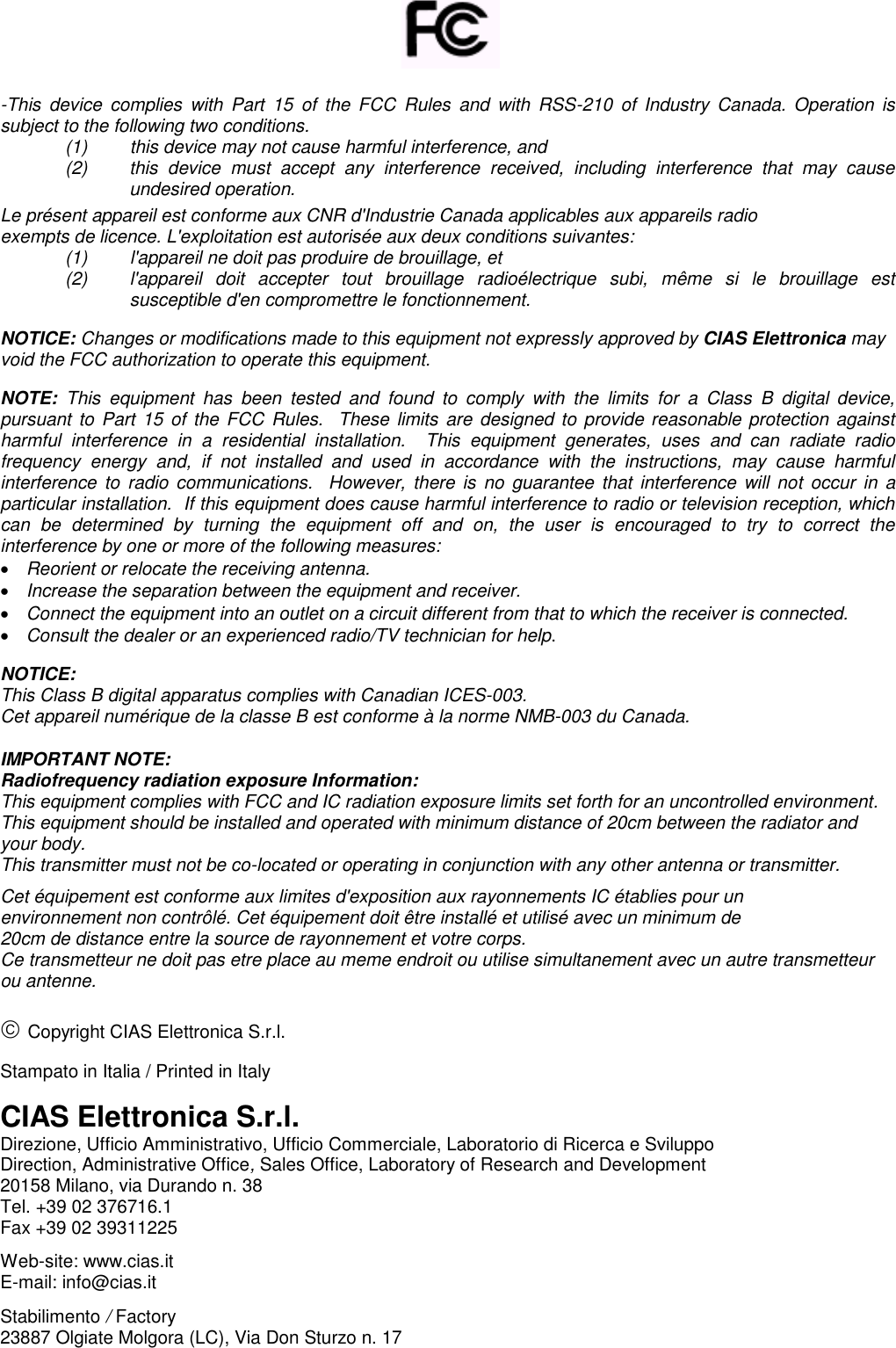       -This  device  complies  with  Part  15  of  the  FCC  Rules  and  with  RSS-210  of  Industry  Canada.  Operation is subject to the following two conditions.  (1)  this device may not cause harmful interference, and  (2)  this  device  must  accept  any  interference  received,  including  interference  that  may  cause undesired operation. Le présent appareil est conforme aux CNR d&apos;Industrie Canada applicables aux appareils radio exempts de licence. L&apos;exploitation est autorisée aux deux conditions suivantes: (1)   l&apos;appareil ne doit pas produire de brouillage, et  (2)   l&apos;appareil  doit  accepter  tout  brouillage  radioélectrique  subi,  même  si  le  brouillage  est susceptible d&apos;en compromettre le fonctionnement.  NOTICE: Changes or modifications made to this equipment not expressly approved by CIAS Elettronica may void the FCC authorization to operate this equipment.  NOTE:  This  equipment  has  been  tested  and  found  to  comply  with  the  limits  for  a  Class  B  digital  device, pursuant to Part 15 of the FCC  Rules.    These limits are designed to provide reasonable protection against harmful  interference  in  a  residential  installation.    This  equipment  generates,  uses  and  can  radiate  radio frequency  energy  and,  if  not  installed  and  used  in  accordance  with  the  instructions,  may  cause  harmful interference  to  radio communications.  However,  there  is  no  guarantee that  interference will  not  occur  in  a particular installation.  If this equipment does cause harmful interference to radio or television reception, which can  be  determined  by  turning  the  equipment  off  and  on,  the  user  is  encouraged  to  try  to  correct  the interference by one or more of the following measures:  Reorient or relocate the receiving antenna.  Increase the separation between the equipment and receiver.  Connect the equipment into an outlet on a circuit different from that to which the receiver is connected.  Consult the dealer or an experienced radio/TV technician for help.  NOTICE:  This Class B digital apparatus complies with Canadian ICES-003. Cet appareil numérique de la classe B est conforme à la norme NMB-003 du Canada.  IMPORTANT NOTE: Radiofrequency radiation exposure Information: This equipment complies with FCC and IC radiation exposure limits set forth for an uncontrolled environment.  This equipment should be installed and operated with minimum distance of 20cm between the radiator and your body. This transmitter must not be co-located or operating in conjunction with any other antenna or transmitter. Cet équipement est conforme aux limites d&apos;exposition aux rayonnements IC établies pour un  environnement non contrôlé. Cet équipement doit être installé et utilisé avec un minimum de  20cm de distance entre la source de rayonnement et votre corps. Ce transmetteur ne doit pas etre place au meme endroit ou utilise simultanement avec un autre transmetteur ou antenne.   Copyright CIAS Elettronica S.r.l.  Stampato in Italia / Printed in Italy  CIAS Elettronica S.r.l. Direzione, Ufficio Amministrativo, Ufficio Commerciale, Laboratorio di Ricerca e Sviluppo  Direction, Administrative Office, Sales Office, Laboratory of Research and Development 20158 Milano, via Durando n. 38 Tel. +39 02 376716.1 Fax +39 02 39311225  Web-site: www.cias.it E-mail: info@cias.it  Stabilimento / Factory 23887 Olgiate Molgora (LC), Via Don Sturzo n. 17 