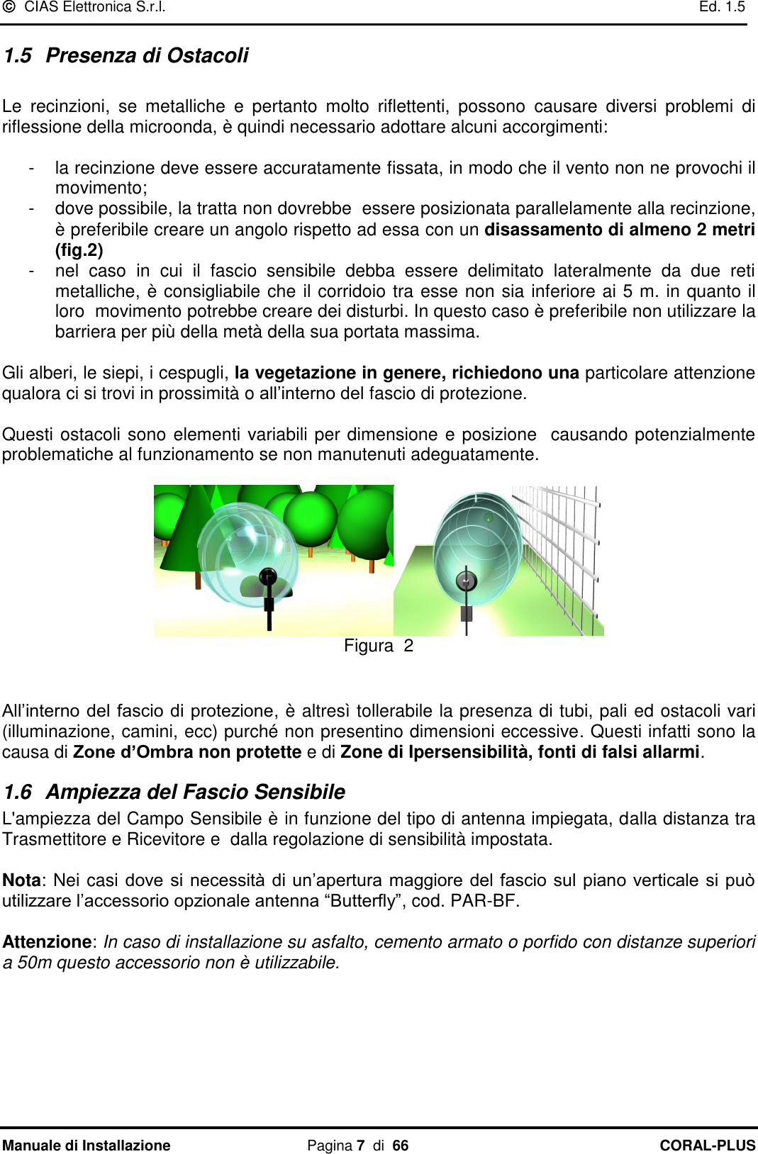   CIAS Elettronica S.r.l.    Ed. 1.5 Manuale di Installazione  Pagina 7  di  66 CORAL-PLUS   1.5  Presenza di Ostacoli   Le  recinzioni,  se  metalliche  e  pertanto  molto  riflettenti,  possono  causare  diversi  problemi  di riflessione della microonda, è quindi necessario adottare alcuni accorgimenti:  -  la recinzione deve essere accuratamente fissata, in modo che il vento non ne provochi il movimento; -  dove possibile, la tratta non dovrebbe  essere posizionata parallelamente alla recinzione, è preferibile creare un angolo rispetto ad essa con un disassamento di almeno 2 metri (fig.2) -  nel  caso  in  cui  il  fascio  sensibile  debba  essere  delimitato  lateralmente  da  due  reti metalliche, è consigliabile che il corridoio tra esse non sia inferiore ai 5 m. in quanto il loro  movimento potrebbe creare dei disturbi. In questo caso è preferibile non utilizzare la barriera per più della metà della sua portata massima.  Gli alberi, le siepi, i cespugli, la vegetazione in genere, richiedono una particolare attenzione qualora ci si trovi in prossimità o all‟interno del fascio di protezione.  Questi ostacoli sono elementi variabili per dimensione e posizione  causando potenzialmente problematiche al funzionamento se non manutenuti adeguatamente.   Figura  2   All‟interno del fascio di protezione, è altresì tollerabile la presenza di tubi, pali ed ostacoli vari (illuminazione, camini, ecc) purché non presentino dimensioni eccessive. Questi infatti sono la causa di Zone d’Ombra non protette e di Zone di Ipersensibilità, fonti di falsi allarmi. 1.6  Ampiezza del Fascio Sensibile L&apos;ampiezza del Campo Sensibile è in funzione del tipo di antenna impiegata, dalla distanza tra Trasmettitore e Ricevitore e  dalla regolazione di sensibilità impostata.   Nota: Nei casi dove si necessità di un‟apertura maggiore del fascio sul piano verticale si può utilizzare l‟accessorio opzionale antenna “Butterfly”, cod. PAR-BF.    Attenzione: In caso di installazione su asfalto, cemento armato o porfido con distanze superiori a 50m questo accessorio non è utilizzabile.    