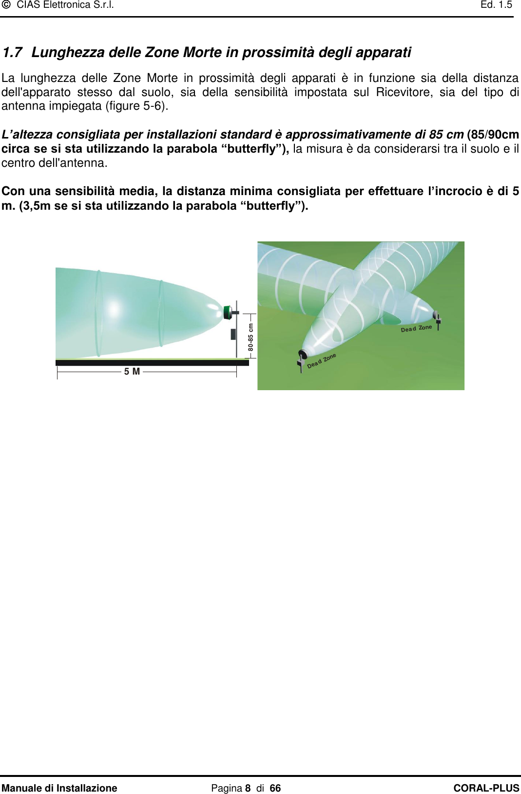   CIAS Elettronica S.r.l.    Ed. 1.5 Manuale di Installazione  Pagina 8  di  66 CORAL-PLUS    1.7  Lunghezza delle Zone Morte in prossimità degli apparati  La  lunghezza  delle  Zone  Morte  in  prossimità  degli  apparati  è  in  funzione  sia  della  distanza dell&apos;apparato  stesso  dal  suolo,  sia  della  sensibilità  impostata  sul  Ricevitore,  sia  del  tipo  di antenna impiegata (figure 5-6).   L’altezza consigliata per installazioni standard è approssimativamente di 85 cm (85/90cm circa se si sta utilizzando la parabola “butterfly”), la misura è da considerarsi tra il suolo e il centro dell&apos;antenna.   Con una sensibilità media, la distanza minima consigliata per effettuare l’incrocio è di 5 m. (3,5m se si sta utilizzando la parabola “butterfly”).   5 M80-85 cm  Dead ZoneDea d Zone      