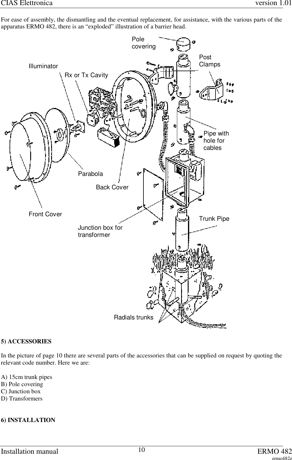 CIAS Elettronica version 1.01Installation manual ERMO 482ermo482e10For ease of assembly, the dismantling and the eventual replacement, for assistance, with the various parts of theapparatus ERMO 482, there is an “exploded” illustration of a barrier head.Rx or Tx CavityParabolaJunction box fortransformerRadials trunksPostClampsPolecoveringPipe withhole forcablesFront Cover Trunk PipeIlluminatorBack Cover5) ACCESSORIESIn the picture of page 10 there are several parts of the accessories that can be supplied on request by quoting therelevant code number. Here we are:A) 15cm trunk pipesB) Pole coveringC) Junction boxD) Transformers6) INSTALLATION