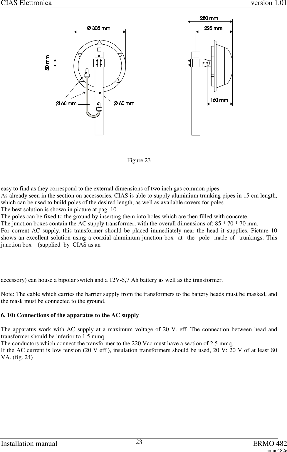CIAS Elettronica version 1.01Installation manual ERMO 482ermo482e23Figure 23easy to find as they correspond to the external dimensions of two inch gas common pipes.As already seen in the section on accessories, CIAS is able to supply aluminium trunking pipes in 15 cm length,which can be used to build poles of the desired length, as well as available covers for poles.The best solution is shown in picture at pag. 10.The poles can be fixed to the ground by inserting them into holes which are then filled with concrete.The junction boxes contain the AC supply transformer, with the overall dimensions of: 85 * 70 * 70 mm.For corrent AC supply, this transformer should be placed immediately near the head it supplies. Picture 10shows an excellent solution using a coaxial aluminium junction box  at  the  pole  made of  trunkings. Thisjunction box    (supplied  by  CIAS as anaccessory) can house a bipolar switch and a 12V-5,7 Ah battery as well as the transformer.Note: The cable which carries the barrier supply from the transformers to the battery heads must be masked, andthe mask must be connected to the ground.6. 10) Connections of the apparatus to the AC supplyThe apparatus work with AC supply at a maximum voltage of 20 V. eff. The connection between head andtransformer should be inferior to 1.5 mmq.The conductors which connect the transformer to the 220 Vcc must have a section of 2.5 mmq.If the AC current is low tension (20 V eff.), insulation transformers should be used, 20 V: 20 V of at least 80VA. (fig. 24)