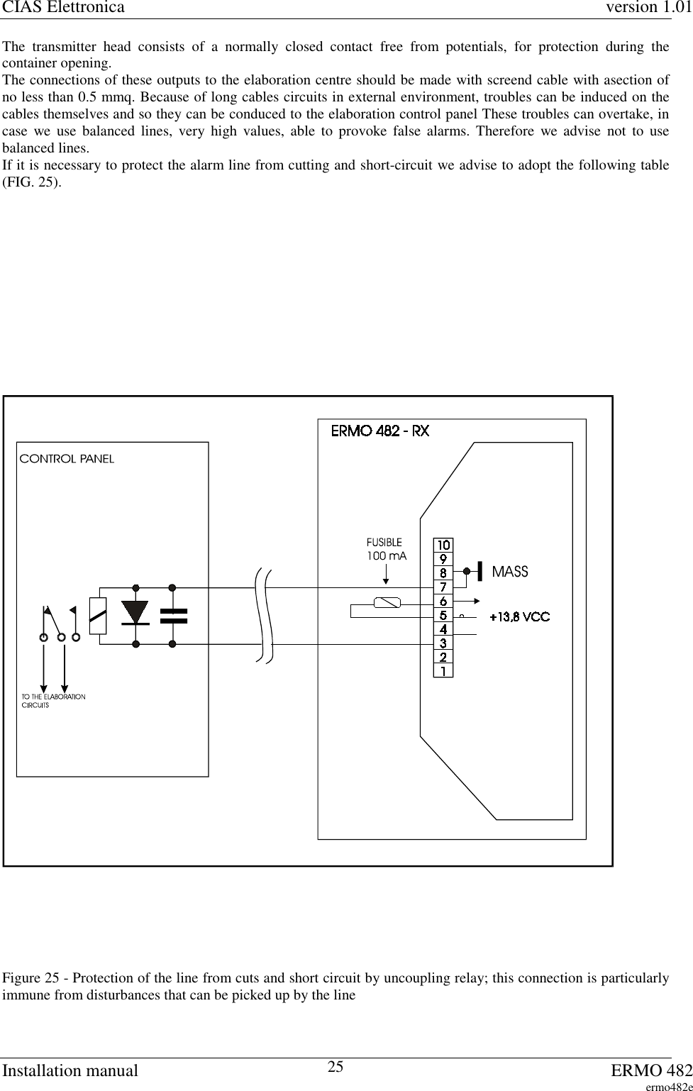 CIAS Elettronica version 1.01Installation manual ERMO 482ermo482e25The transmitter head consists of a normally closed contact free from potentials, for protection during thecontainer opening.The connections of these outputs to the elaboration centre should be made with screend cable with asection ofno less than 0.5 mmq. Because of long cables circuits in external environment, troubles can be induced on thecables themselves and so they can be conduced to the elaboration control panel These troubles can overtake, incase we use balanced lines, very high values, able to provoke false alarms. Therefore we advise not to usebalanced lines.If it is necessary to protect the alarm line from cutting and short-circuit we advise to adopt the following table(FIG. 25).Figure 25 - Protection of the line from cuts and short circuit by uncoupling relay; this connection is particularlyimmune from disturbances that can be picked up by the line