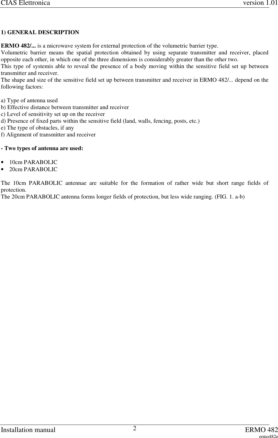 CIAS Elettronica version 1.01Installation manual ERMO 482ermo482e21) GENERAL DESCRIPTIONERMO 482/... is a microwave system for external protection of the volumetric barrier type.Volumetric barrier means the spatial protection obtained by using separate transmitter and receiver, placedopposite each other, in which one of the three dimensions is considerably greater than the other two.This type of systemis able to reveal the presence of a body moving within the sensitive field set up betweentransmitter and receiver.The shape and size of the sensitive field set up between transmitter and receiver in ERMO 482/... depend on thefollowing factors:a) Type of antenna usedb) Effective distance between transmitter and receiverc) Level of sensitivity set up on the receiverd) Presence of fixed parts within the sensitive field (land, walls, fencing, posts, etc.)e) The type of obstacles, if anyf) Alignment of transmitter and receiver- Two types of antenna are used:• 10cm PARABOLIC• 20cm PARABOLICThe 10cm PARABOLIC antennae are suitable for the formation of rather wide but short range fields ofprotection.The 20cm PARABOLIC antenna forms longer fields of protection, but less wide ranging. (FIG. 1. a-b)