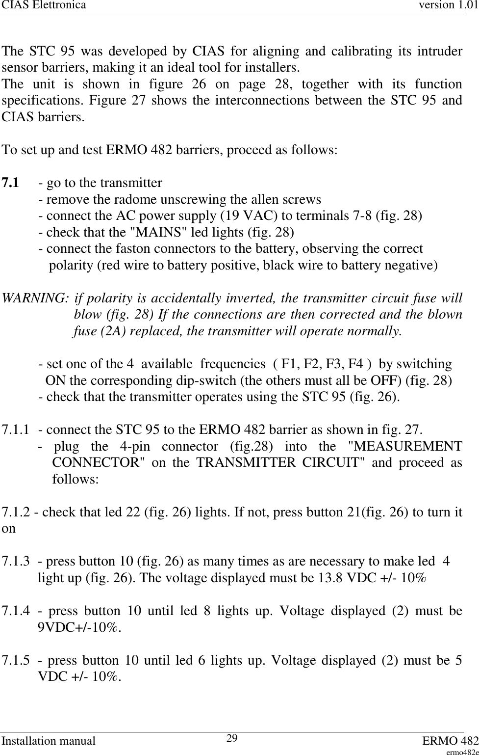 CIAS Elettronica version 1.01Installation manual ERMO 482ermo482e29The STC 95 was developed by CIAS for aligning and calibrating its intrudersensor barriers, making it an ideal tool for installers.The unit is shown in figure 26 on page 28, together with its functionspecifications. Figure 27 shows the interconnections between the STC 95 andCIAS barriers.To set up and test ERMO 482 barriers, proceed as follows:7.1 - go to the transmitter- remove the radome unscrewing the allen screws- connect the AC power supply (19 VAC) to terminals 7-8 (fig. 28)- check that the &quot;MAINS&quot; led lights (fig. 28)- connect the faston connectors to the battery, observing the correct   polarity (red wire to battery positive, black wire to battery negative)WARNING: if polarity is accidentally inverted, the transmitter circuit fuse willblow (fig. 28) If the connections are then corrected and the blownfuse (2A) replaced, the transmitter will operate normally.- set one of the 4  available  frequencies  ( F1, F2, F3, F4 )  by switching  ON the corresponding dip-switch (the others must all be OFF) (fig. 28)- check that the transmitter operates using the STC 95 (fig. 26).7.1.1 - connect the STC 95 to the ERMO 482 barrier as shown in fig. 27.- plug the 4-pin connector (fig.28) into the &quot;MEASUREMENTCONNECTOR&quot; on the TRANSMITTER CIRCUIT&quot; and proceed asfollows:7.1.2 - check that led 22 (fig. 26) lights. If not, press button 21(fig. 26) to turn iton7.1.3 - press button 10 (fig. 26) as many times as are necessary to make led  4light up (fig. 26). The voltage displayed must be 13.8 VDC +/- 10%7.1.4 - press button 10 until led 8 lights up. Voltage displayed (2) must be9VDC+/-10%.7.1.5 - press button 10 until led 6 lights up. Voltage displayed (2) must be 5VDC +/- 10%.