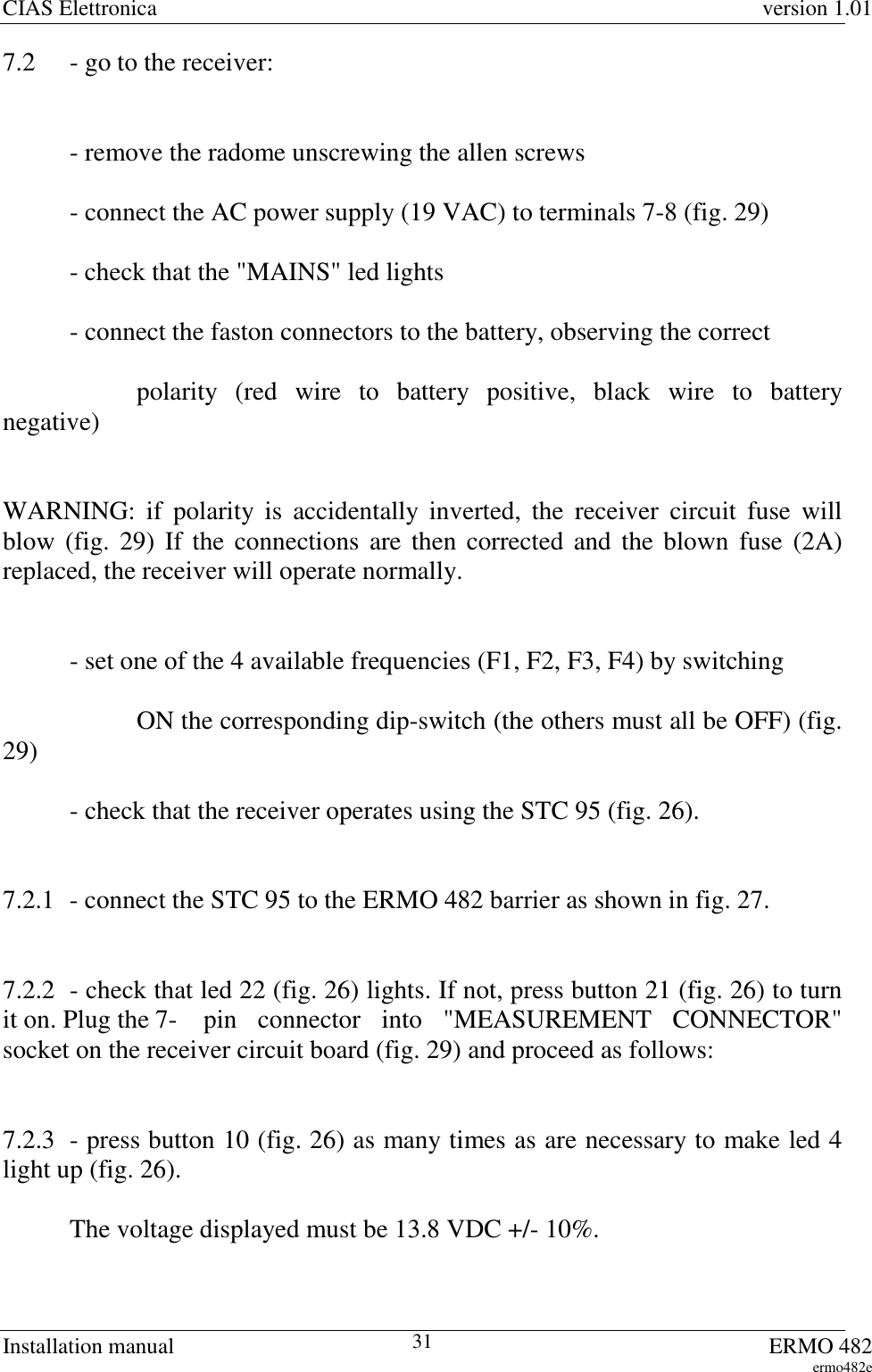 CIAS Elettronica version 1.01Installation manual ERMO 482ermo482e317.2 - go to the receiver:- remove the radome unscrewing the allen screws- connect the AC power supply (19 VAC) to terminals 7-8 (fig. 29)- check that the &quot;MAINS&quot; led lights- connect the faston connectors to the battery, observing the correctpolarity (red wire to battery positive, black wire to batterynegative)WARNING: if polarity is accidentally inverted, the receiver circuit fuse willblow (fig. 29) If the connections are then corrected and the blown fuse (2A)replaced, the receiver will operate normally.- set one of the 4 available frequencies (F1, F2, F3, F4) by switchingON the corresponding dip-switch (the others must all be OFF) (fig.29)- check that the receiver operates using the STC 95 (fig. 26).7.2.1 - connect the STC 95 to the ERMO 482 barrier as shown in fig. 27.7.2.2 - check that led 22 (fig. 26) lights. If not, press button 21 (fig. 26) to turnit on. Plug the 7- pin connector into &quot;MEASUREMENT CONNECTOR&quot;socket on the receiver circuit board (fig. 29) and proceed as follows:7.2.3 - press button 10 (fig. 26) as many times as are necessary to make led 4light up (fig. 26).The voltage displayed must be 13.8 VDC +/- 10%.
