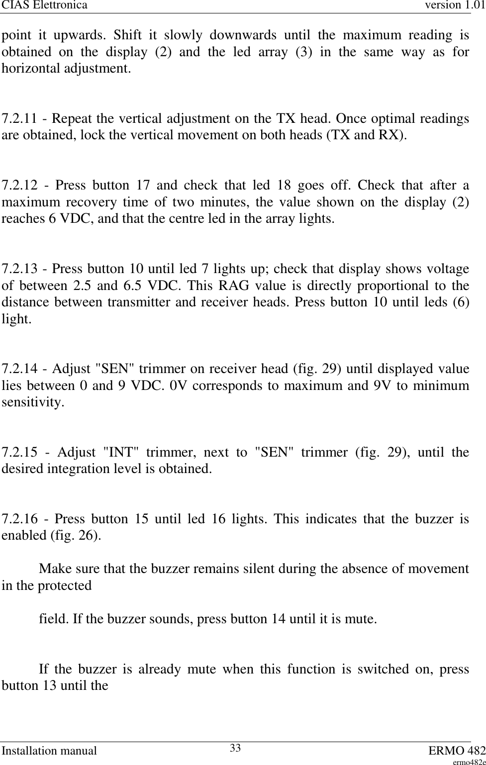 CIAS Elettronica version 1.01Installation manual ERMO 482ermo482e33point it upwards. Shift it slowly downwards until the maximum reading isobtained on the display (2) and the led array (3) in the same way as forhorizontal adjustment.7.2.11 - Repeat the vertical adjustment on the TX head. Once optimal readingsare obtained, lock the vertical movement on both heads (TX and RX).7.2.12 - Press button 17 and check that led 18 goes off. Check that after amaximum recovery time of two minutes, the value shown on the display (2)reaches 6 VDC, and that the centre led in the array lights.7.2.13 - Press button 10 until led 7 lights up; check that display shows voltageof between 2.5 and 6.5 VDC. This RAG value is directly proportional to thedistance between transmitter and receiver heads. Press button 10 until leds (6)light.7.2.14 - Adjust &quot;SEN&quot; trimmer on receiver head (fig. 29) until displayed valuelies between 0 and 9 VDC. 0V corresponds to maximum and 9V to minimumsensitivity.7.2.15 - Adjust &quot;INT&quot; trimmer, next to &quot;SEN&quot; trimmer (fig. 29), until thedesired integration level is obtained.7.2.16 - Press button 15 until led 16 lights. This indicates that the buzzer isenabled (fig. 26).Make sure that the buzzer remains silent during the absence of movementin the protectedfield. If the buzzer sounds, press button 14 until it is mute.If the buzzer is already mute when this function is switched on, pressbutton 13 until the