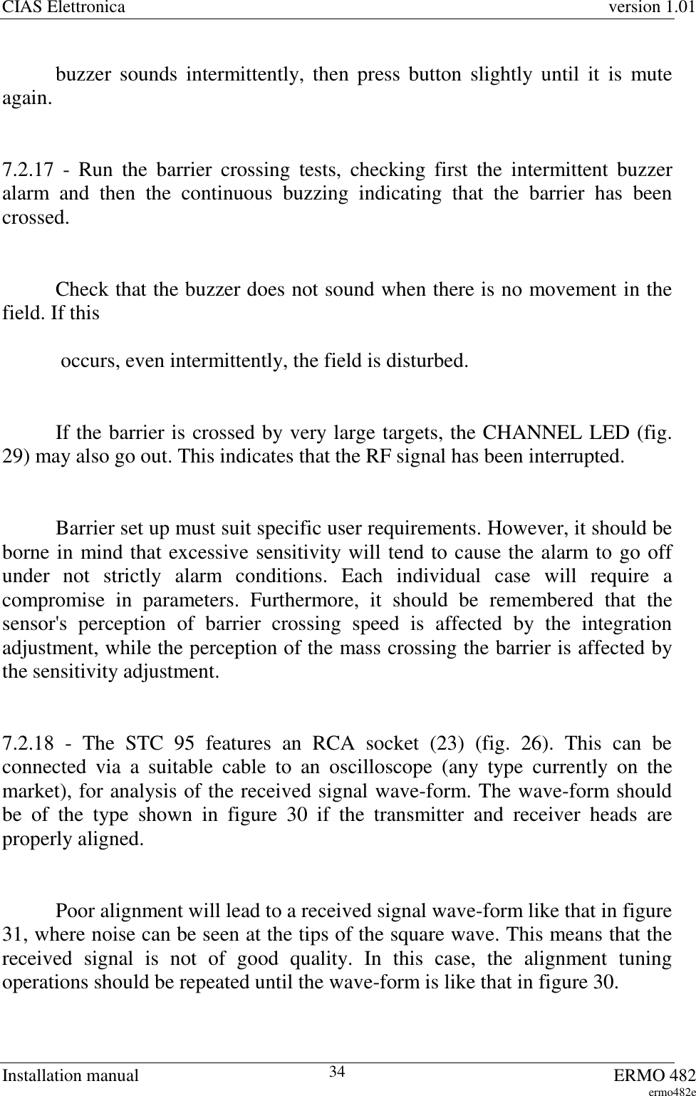 CIAS Elettronica version 1.01Installation manual ERMO 482ermo482e34buzzer sounds intermittently, then press button slightly until it is muteagain.7.2.17 - Run the barrier crossing tests, checking first the intermittent buzzeralarm and then the continuous buzzing indicating that the barrier has beencrossed.Check that the buzzer does not sound when there is no movement in thefield. If this occurs, even intermittently, the field is disturbed.If the barrier is crossed by very large targets, the CHANNEL LED (fig.29) may also go out. This indicates that the RF signal has been interrupted.Barrier set up must suit specific user requirements. However, it should beborne in mind that excessive sensitivity will tend to cause the alarm to go offunder not strictly alarm conditions. Each individual case will require acompromise in parameters. Furthermore, it should be remembered that thesensor&apos;s perception of barrier crossing speed is affected by the integrationadjustment, while the perception of the mass crossing the barrier is affected bythe sensitivity adjustment.7.2.18 - The STC 95 features an RCA socket (23) (fig. 26). This can beconnected via a suitable cable to an oscilloscope (any type currently on themarket), for analysis of the received signal wave-form. The wave-form shouldbe of the type shown in figure 30 if the transmitter and receiver heads areproperly aligned.Poor alignment will lead to a received signal wave-form like that in figure31, where noise can be seen at the tips of the square wave. This means that thereceived signal is not of good quality. In this case, the alignment tuningoperations should be repeated until the wave-form is like that in figure 30.