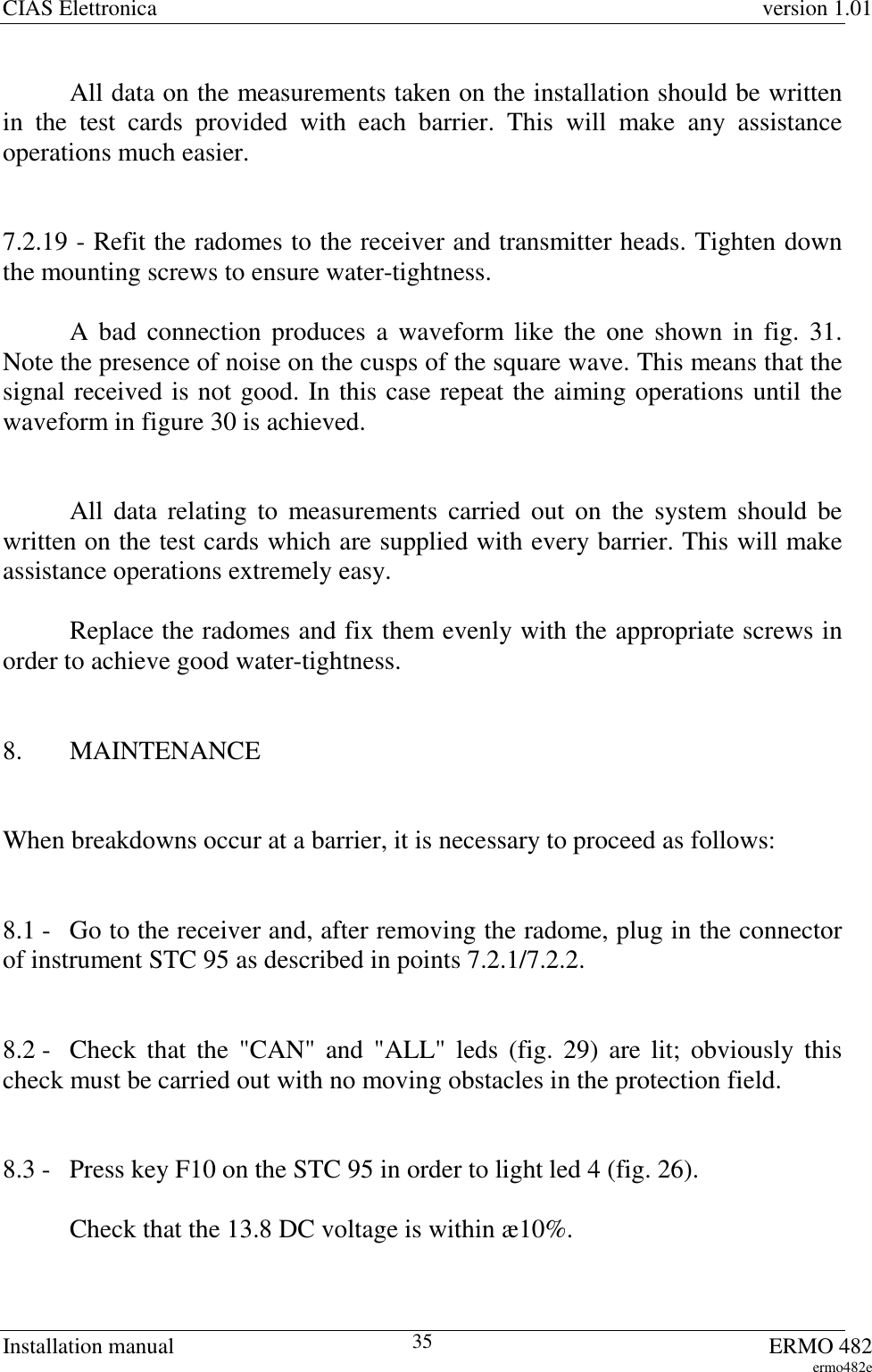 CIAS Elettronica version 1.01Installation manual ERMO 482ermo482e35All data on the measurements taken on the installation should be writtenin the test cards provided with each barrier. This will make any assistanceoperations much easier.7.2.19 - Refit the radomes to the receiver and transmitter heads. Tighten downthe mounting screws to ensure water-tightness.A bad connection produces a waveform like the one shown in fig. 31.Note the presence of noise on the cusps of the square wave. This means that thesignal received is not good. In this case repeat the aiming operations until thewaveform in figure 30 is achieved.All data relating to measurements carried out on the system should bewritten on the test cards which are supplied with every barrier. This will makeassistance operations extremely easy.Replace the radomes and fix them evenly with the appropriate screws inorder to achieve good water-tightness.8. MAINTENANCEWhen breakdowns occur at a barrier, it is necessary to proceed as follows:8.1 -  Go to the receiver and, after removing the radome, plug in the connectorof instrument STC 95 as described in points 7.2.1/7.2.2.8.2 - Check that the &quot;CAN&quot; and &quot;ALL&quot; leds (fig. 29) are lit; obviously thischeck must be carried out with no moving obstacles in the protection field.8.3 - Press key F10 on the STC 95 in order to light led 4 (fig. 26).Check that the 13.8 DC voltage is within æ10%.