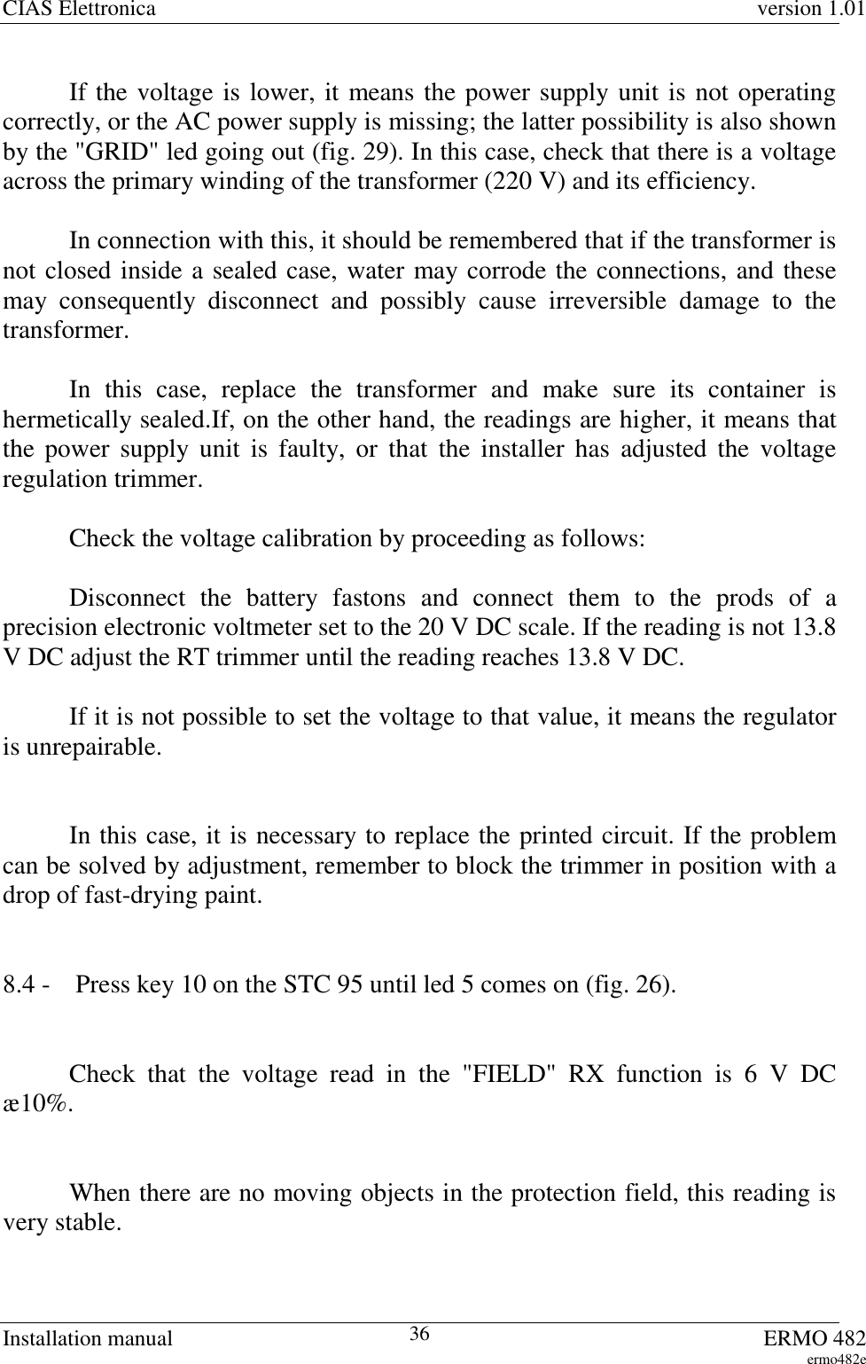 CIAS Elettronica version 1.01Installation manual ERMO 482ermo482e36If the voltage is lower, it means the power supply unit is not operatingcorrectly, or the AC power supply is missing; the latter possibility is also shownby the &quot;GRID&quot; led going out (fig. 29). In this case, check that there is a voltageacross the primary winding of the transformer (220 V) and its efficiency.In connection with this, it should be remembered that if the transformer isnot closed inside a sealed case, water may corrode the connections, and thesemay consequently disconnect and possibly cause irreversible damage to thetransformer.In this case, replace the transformer and make sure its container ishermetically sealed.If, on the other hand, the readings are higher, it means thatthe power supply unit is faulty, or that the installer has adjusted the voltageregulation trimmer.Check the voltage calibration by proceeding as follows:Disconnect the battery fastons and connect them to the prods of aprecision electronic voltmeter set to the 20 V DC scale. If the reading is not 13.8V DC adjust the RT trimmer until the reading reaches 13.8 V DC.If it is not possible to set the voltage to that value, it means the regulatoris unrepairable.In this case, it is necessary to replace the printed circuit. If the problemcan be solved by adjustment, remember to block the trimmer in position with adrop of fast-drying paint.8.4 -  Press key 10 on the STC 95 until led 5 comes on (fig. 26).Check that the voltage read in the &quot;FIELD&quot; RX function is 6 V DCæ10%.When there are no moving objects in the protection field, this reading isvery stable.