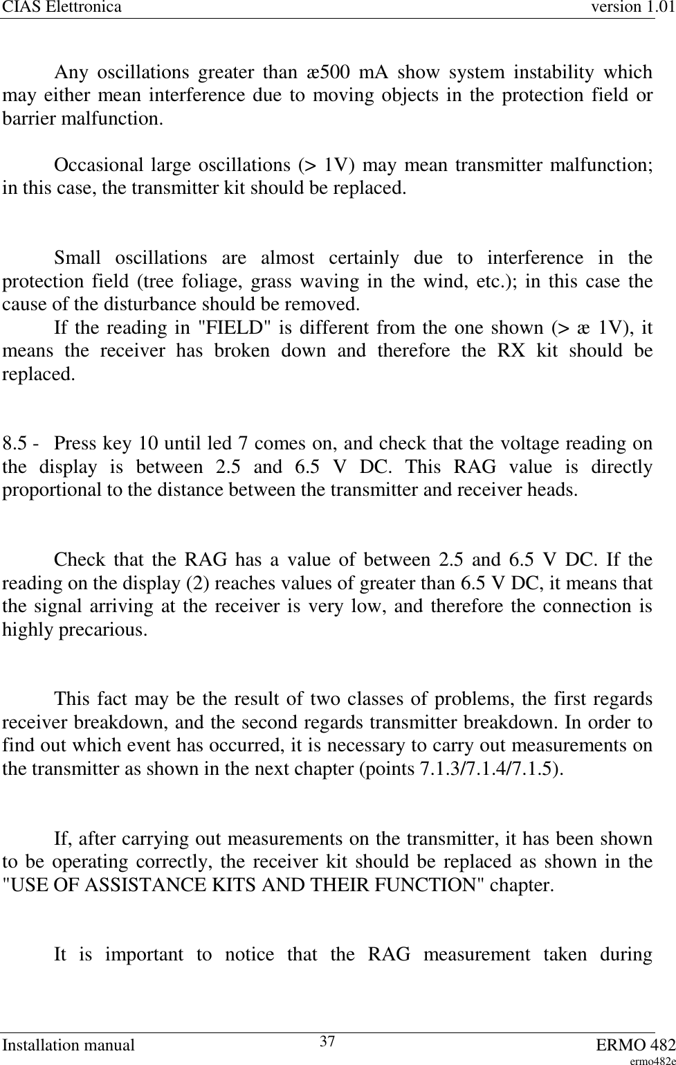 CIAS Elettronica version 1.01Installation manual ERMO 482ermo482e37Any oscillations greater than æ500 mA show system instability whichmay either mean interference due to moving objects in the protection field orbarrier malfunction.Occasional large oscillations (&gt; 1V) may mean transmitter malfunction;in this case, the transmitter kit should be replaced.Small oscillations are almost certainly due to interference in theprotection field (tree foliage, grass waving in the wind, etc.); in this case thecause of the disturbance should be removed.If the reading in &quot;FIELD&quot; is different from the one shown (&gt; æ 1V), itmeans the receiver has broken down and therefore the RX kit should bereplaced.8.5 - Press key 10 until led 7 comes on, and check that the voltage reading onthe display is between 2.5 and 6.5 V DC. This RAG value is directlyproportional to the distance between the transmitter and receiver heads.Check that the RAG has a value of between 2.5 and 6.5 V DC. If thereading on the display (2) reaches values of greater than 6.5 V DC, it means thatthe signal arriving at the receiver is very low, and therefore the connection ishighly precarious.This fact may be the result of two classes of problems, the first regardsreceiver breakdown, and the second regards transmitter breakdown. In order tofind out which event has occurred, it is necessary to carry out measurements onthe transmitter as shown in the next chapter (points 7.1.3/7.1.4/7.1.5).If, after carrying out measurements on the transmitter, it has been shownto be operating correctly, the receiver kit should be replaced as shown in the&quot;USE OF ASSISTANCE KITS AND THEIR FUNCTION&quot; chapter.It is important to notice that the RAG measurement taken during