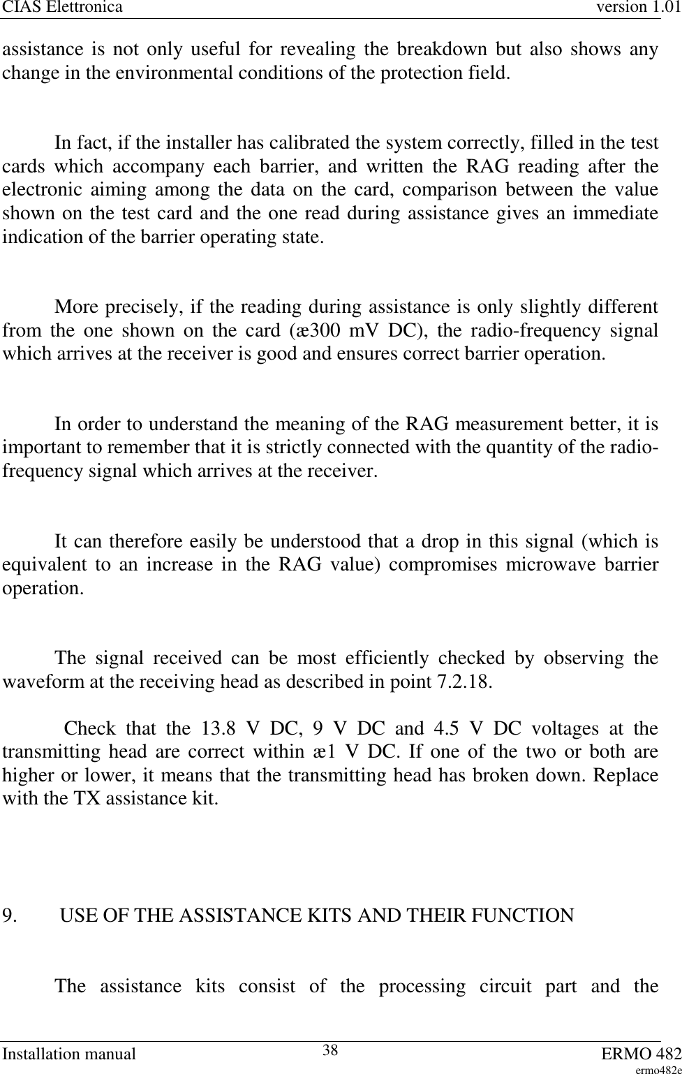 CIAS Elettronica version 1.01Installation manual ERMO 482ermo482e38assistance is not only useful for revealing the breakdown but also shows anychange in the environmental conditions of the protection field.In fact, if the installer has calibrated the system correctly, filled in the testcards which accompany each barrier, and written the RAG reading after theelectronic aiming among the data on the card, comparison between the valueshown on the test card and the one read during assistance gives an immediateindication of the barrier operating state.More precisely, if the reading during assistance is only slightly differentfrom the one shown on the card (æ300 mV DC), the radio-frequency signalwhich arrives at the receiver is good and ensures correct barrier operation.In order to understand the meaning of the RAG measurement better, it isimportant to remember that it is strictly connected with the quantity of the radio-frequency signal which arrives at the receiver.It can therefore easily be understood that a drop in this signal (which isequivalent to an increase in the RAG value) compromises microwave barrieroperation.The signal received can be most efficiently checked by observing thewaveform at the receiving head as described in point 7.2.18. Check that the 13.8 V DC, 9 V DC and 4.5 V DC voltages at thetransmitting head are correct within æ1 V DC. If one of the two or both arehigher or lower, it means that the transmitting head has broken down. Replacewith the TX assistance kit.9.  USE OF THE ASSISTANCE KITS AND THEIR FUNCTIONThe assistance kits consist of the processing circuit part and the