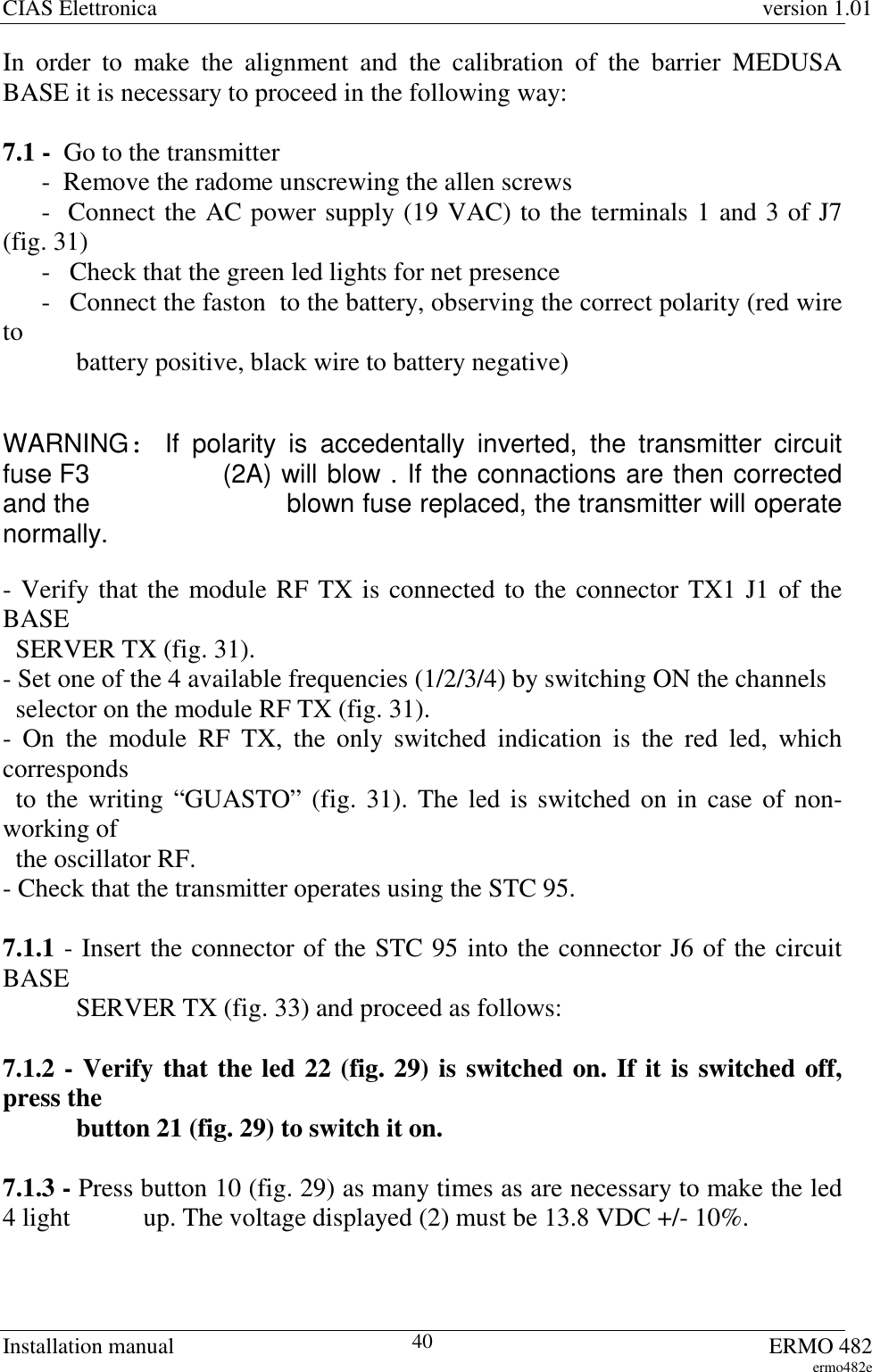 CIAS Elettronica version 1.01Installation manual ERMO 482ermo482e40In order to make the alignment and the calibration of the barrier MEDUSABASE it is necessary to proceed in the following way:7.1 -  Go to the transmitter      -  Remove the radome unscrewing the allen screws      -  Connect the AC power supply (19 VAC) to the terminals 1 and 3 of J7(fig. 31)      -  Check that the green led lights for net presence      -  Connect the faston  to the battery, observing the correct polarity (red wireto  battery positive, black wire to battery negative)WARNING:If polarity is accedentally inverted, the transmitter circuitfuse F3    (2A) will blow . If the connactions are then correctedand the    blown fuse replaced, the transmitter will operatenormally.- Verify that the module RF TX is connected to the connector TX1 J1 of theBASE  SERVER TX (fig. 31).- Set one of the 4 available frequencies (1/2/3/4) by switching ON the channels  selector on the module RF TX (fig. 31).- On the module RF TX, the only switched indication is the red led, whichcorresponds  to the writing “GUASTO” (fig. 31). The led is switched on in case of non-working of  the oscillator RF.- Check that the transmitter operates using the STC 95.7.1.1 - Insert the connector of the STC 95 into the connector J6 of the circuitBASE SERVER TX (fig. 33) and proceed as follows: 7.1.2 - Verify that the led 22 (fig. 29) is switched on. If it is switched off,press the button 21 (fig. 29) to switch it on.7.1.3 - Press button 10 (fig. 29) as many times as are necessary to make the led4 light   up. The voltage displayed (2) must be 13.8 VDC +/- 10%.