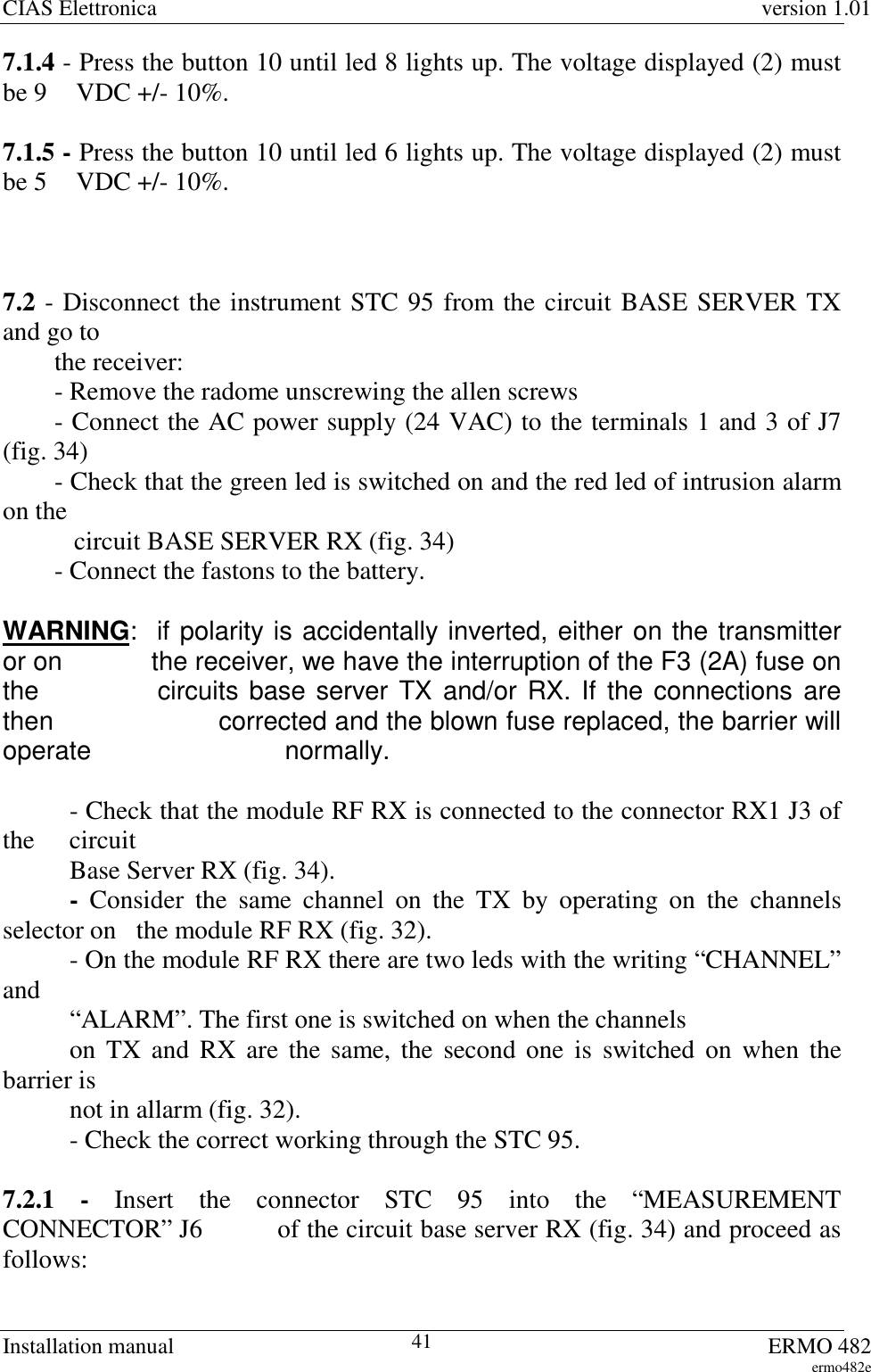 CIAS Elettronica version 1.01Installation manual ERMO 482ermo482e417.1.4 - Press the button 10 until led 8 lights up. The voltage displayed (2) mustbe 9   VDC +/- 10%.7.1.5 - Press the button 10 until led 6 lights up. The voltage displayed (2) mustbe 5   VDC +/- 10%.7.2 - Disconnect the instrument STC 95 from the circuit BASE SERVER TXand go to        the receiver:        - Remove the radome unscrewing the allen screws        - Connect the AC power supply (24 VAC) to the terminals 1 and 3 of J7(fig. 34)        - Check that the green led is switched on and the red led of intrusion alarmon the           circuit BASE SERVER RX (fig. 34)        - Connect the fastons to the battery.WARNING:  if polarity is accidentally inverted, either on the transmitteror on    the receiver, we have the interruption of the F3 (2A) fuse onthe    circuits base server TX and/or RX. If the connections arethen    corrected and the blown fuse replaced, the barrier willoperate    normally.- Check that the module RF RX is connected to the connector RX1 J3 ofthe circuit   Base Server RX (fig. 34).-  Consider the same channel on the TX by operating on the channelsselector on  the module RF RX (fig. 32).- On the module RF RX there are two leds with the writing “CHANNEL”and   “ALARM”. The first one is switched on when the channels   on TX and RX are the same, the second one is switched on when thebarrier is   not in allarm (fig. 32).- Check the correct working through the STC 95.7.2.1 - Insert the connector STC 95 into the “MEASUREMENTCONNECTOR” J6   of the circuit base server RX (fig. 34) and proceed asfollows: