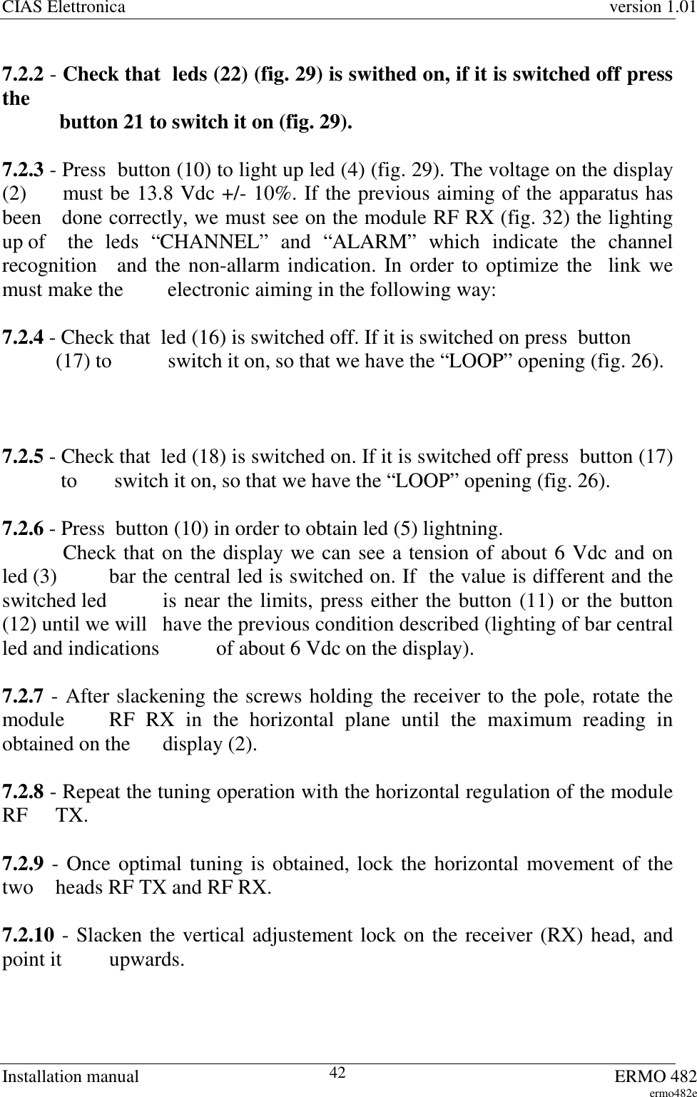 CIAS Elettronica version 1.01Installation manual ERMO 482ermo482e427.2.2 - Check that  leds (22) (fig. 29) is swithed on, if it is switched off pressthe           button 21 to switch it on (fig. 29).7.2.3 - Press  button (10) to light up led (4) (fig. 29). The voltage on the display(2)   must be 13.8 Vdc +/- 10%. If the previous aiming of the apparatus hasbeen   done correctly, we must see on the module RF RX (fig. 32) the lightingup of  the leds “CHANNEL” and “ALARM” which indicate the channelrecognition   and the non-allarm indication. In order to optimize the  link wemust make the   electronic aiming in the following way:7.2.4 - Check that  led (16) is switched off. If it is switched on press  button (17) to   switch it on, so that we have the “LOOP” opening (fig. 26).7.2.5 - Check that  led (18) is switched on. If it is switched off press  button (17) to   switch it on, so that we have the “LOOP” opening (fig. 26).7.2.6 - Press  button (10) in order to obtain led (5) lightning. Check that on the display we can see a tension of about 6 Vdc and onled (3)  bar the central led is switched on. If  the value is different and theswitched led  is near the limits, press either the button (11) or the button(12) until we will  have the previous condition described (lighting of bar centralled and indications  of about 6 Vdc on the display).7.2.7 - After slackening the screws holding the receiver to the pole, rotate themodule  RF RX in the horizontal plane until the maximum reading inobtained on the  display (2).7.2.8 - Repeat the tuning operation with the horizontal regulation of the moduleRF TX.7.2.9 - Once optimal tuning is obtained, lock the horizontal movement of thetwo  heads RF TX and RF RX.7.2.10 - Slacken the vertical adjustement lock on the receiver (RX) head, andpoint it  upwards.
