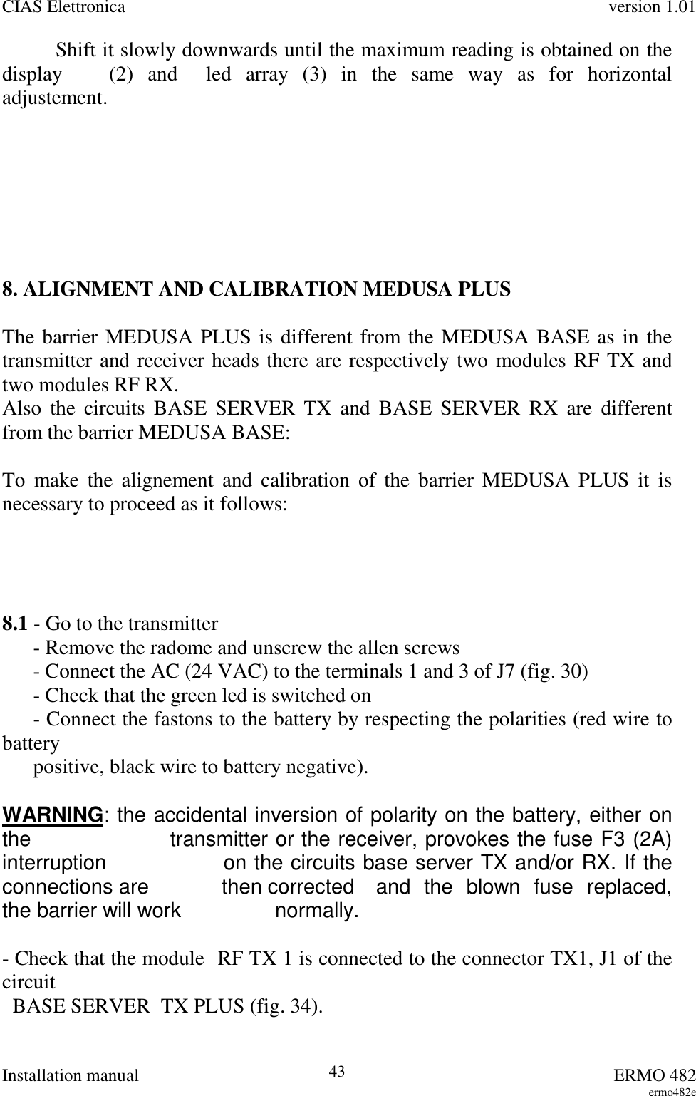 CIAS Elettronica version 1.01Installation manual ERMO 482ermo482e43Shift it slowly downwards until the maximum reading is obtained on thedisplay  (2) and  led array (3) in the same way as for horizontaladjustement.8. ALIGNMENT AND CALIBRATION MEDUSA PLUSThe barrier MEDUSA PLUS is different from the MEDUSA BASE as in thetransmitter and receiver heads there are respectively two modules RF TX andtwo modules RF RX.Also the circuits BASE SERVER TX and BASE SERVER RX are differentfrom the barrier MEDUSA BASE:To make the alignement and calibration of the barrier MEDUSA PLUS it isnecessary to proceed as it follows:8.1 - Go to the transmitter      - Remove the radome and unscrew the allen screws      - Connect the AC (24 VAC) to the terminals 1 and 3 of J7 (fig. 30)      - Check that the green led is switched on      - Connect the fastons to the battery by respecting the polarities (red wire tobattery      positive, black wire to battery negative).WARNING: the accidental inversion of polarity on the battery, either onthe   transmitter or the receiver, provokes the fuse F3 (2A)interruption   on the circuits base server TX and/or RX. If theconnections are   then corrected  and  the  blown  fuse  replaced,the barrier will work   normally.- Check that the module RF TX 1 is connected to the connector TX1, J1 of thecircuit  BASE SERVER  TX PLUS (fig. 34).