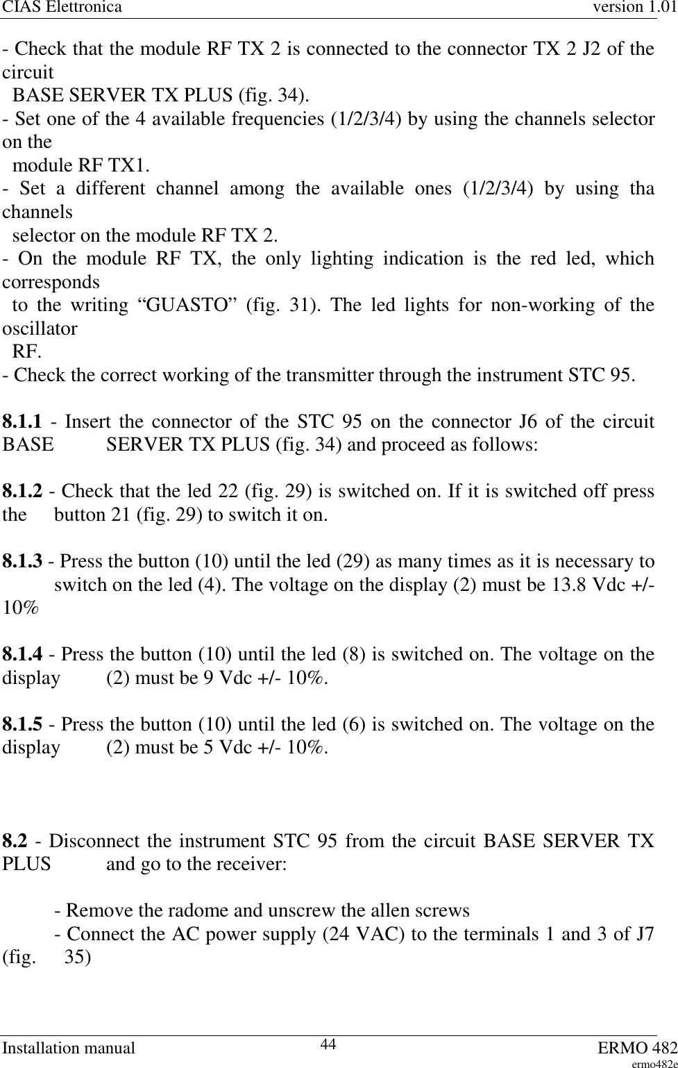 CIAS Elettronica version 1.01Installation manual ERMO 482ermo482e44- Check that the module RF TX 2 is connected to the connector TX 2 J2 of thecircuit  BASE SERVER TX PLUS (fig. 34).- Set one of the 4 available frequencies (1/2/3/4) by using the channels selectoron the  module RF TX1.- Set a different channel among the available ones (1/2/3/4) by using thachannels  selector on the module RF TX 2.- On the module RF TX, the only lighting indication is the red led, whichcorresponds  to the writing “GUASTO” (fig. 31). The led lights for non-working of theoscillator  RF.- Check the correct working of the transmitter through the instrument STC 95.8.1.1 - Insert the connector of the STC 95 on the connector J6 of the circuitBASE  SERVER TX PLUS (fig. 34) and proceed as follows:8.1.2 - Check that the led 22 (fig. 29) is switched on. If it is switched off pressthe  button 21 (fig. 29) to switch it on.8.1.3 - Press the button (10) until the led (29) as many times as it is necessary toswitch on the led (4). The voltage on the display (2) must be 13.8 Vdc +/-10%8.1.4 - Press the button (10) until the led (8) is switched on. The voltage on thedisplay  (2) must be 9 Vdc +/- 10%.8.1.5 - Press the button (10) until the led (6) is switched on. The voltage on thedisplay  (2) must be 5 Vdc +/- 10%.8.2 - Disconnect the instrument STC 95 from the circuit BASE SERVER TXPLUS  and go to the receiver:  - Remove the radome and unscrew the allen screws- Connect the AC power supply (24 VAC) to the terminals 1 and 3 of J7(fig.    35)