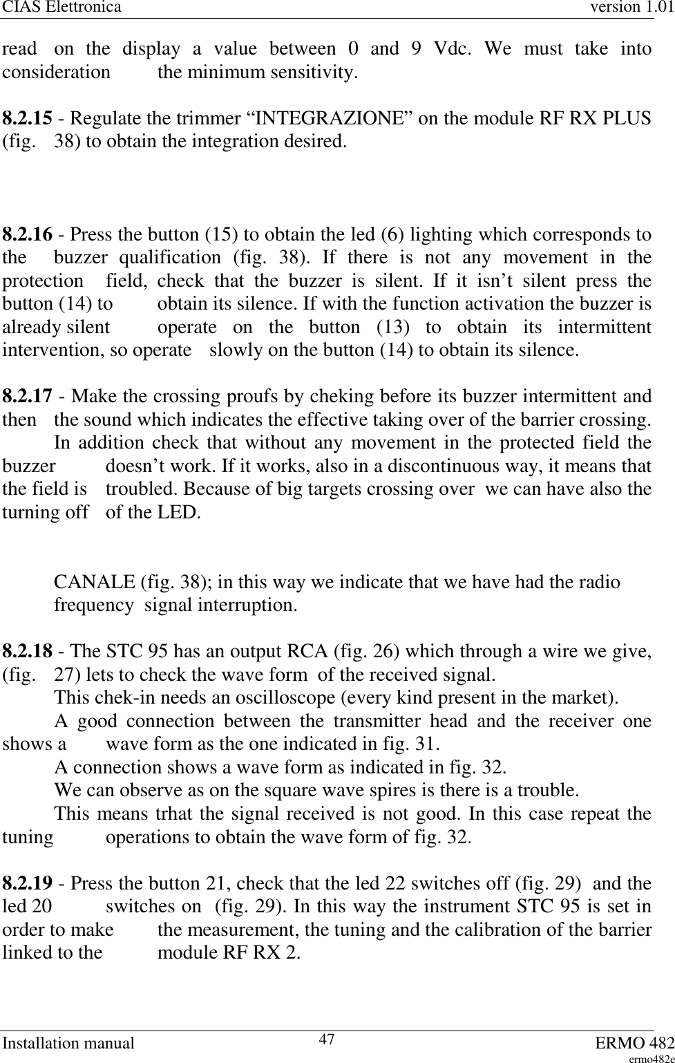 CIAS Elettronica version 1.01Installation manual ERMO 482ermo482e47read  on the display a value between 0 and 9 Vdc. We must take intoconsideration  the minimum sensitivity.8.2.15 - Regulate the trimmer “INTEGRAZIONE” on the module RF RX PLUS(fig.  38) to obtain the integration desired.8.2.16 - Press the button (15) to obtain the led (6) lighting which corresponds tothe  buzzer qualification (fig. 38). If there is not any movement in theprotection  field, check that the buzzer is silent. If it isn’t silent press thebutton (14) to  obtain its silence. If with the function activation the buzzer isalready silent  operate on the button (13) to obtain its intermittentintervention, so operate  slowly on the button (14) to obtain its silence.8.2.17 - Make the crossing proufs by cheking before its buzzer intermittent andthen  the sound which indicates the effective taking over of the barrier crossing.In addition check that without any movement in the protected field thebuzzer  doesn’t work. If it works, also in a discontinuous way, it means thatthe field is  troubled. Because of big targets crossing over  we can have also theturning off   of the LED.CANALE (fig. 38); in this way we indicate that we have had the radio frequency  signal interruption.8.2.18 - The STC 95 has an output RCA (fig. 26) which through a wire we give,(fig.  27) lets to check the wave form  of the received signal.This chek-in needs an oscilloscope (every kind present in the market).A good connection between the transmitter head and the receiver oneshows a  wave form as the one indicated in fig. 31.A connection shows a wave form as indicated in fig. 32.We can observe as on the square wave spires is there is a trouble.This means trhat the signal received is not good. In this case repeat thetuning  operations to obtain the wave form of fig. 32.8.2.19 - Press the button 21, check that the led 22 switches off (fig. 29)  and theled 20  switches on  (fig. 29). In this way the instrument STC 95 is set inorder to make  the measurement, the tuning and the calibration of the barrierlinked to the  module RF RX 2.