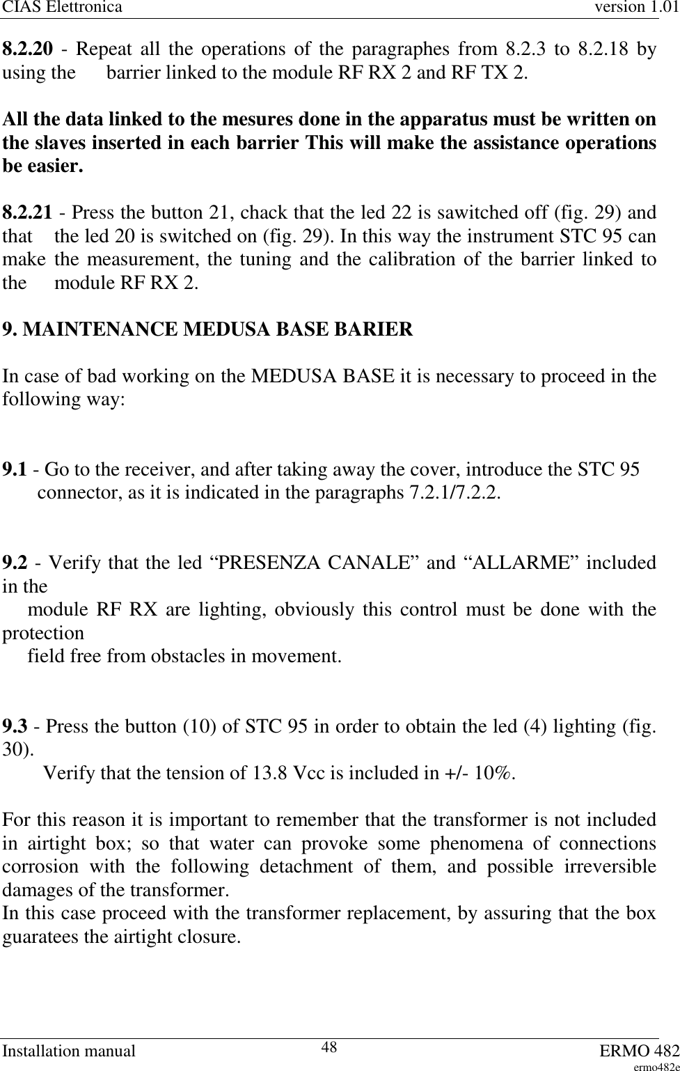 CIAS Elettronica version 1.01Installation manual ERMO 482ermo482e488.2.20 - Repeat all the operations of the paragraphes from 8.2.3 to 8.2.18 byusing the  barrier linked to the module RF RX 2 and RF TX 2.All the data linked to the mesures done in the apparatus must be written onthe slaves inserted in each barrier This will make the assistance operationsbe easier.8.2.21 - Press the button 21, chack that the led 22 is sawitched off (fig. 29) andthat  the led 20 is switched on (fig. 29). In this way the instrument STC 95 canmake the measurement, the tuning and the calibration of the barrier linked tothe  module RF RX 2.9. MAINTENANCE MEDUSA BASE BARIERIn case of bad working on the MEDUSA BASE it is necessary to proceed in thefollowing way:9.1 - Go to the receiver, and after taking away the cover, introduce the STC 95       connector, as it is indicated in the paragraphs 7.2.1/7.2.2.9.2 - Verify that the led “PRESENZA CANALE” and “ALLARME” includedin the     module RF RX are lighting, obviously this control must be done with theprotection     field free from obstacles in movement.9.3 - Press the button (10) of STC 95 in order to obtain the led (4) lighting (fig.30).        Verify that the tension of 13.8 Vcc is included in +/- 10%.For this reason it is important to remember that the transformer is not includedin airtight box; so that water can provoke some phenomena of connectionscorrosion with the following detachment of them, and possible irreversibledamages of the transformer.In this case proceed with the transformer replacement, by assuring that the boxguaratees the airtight closure.
