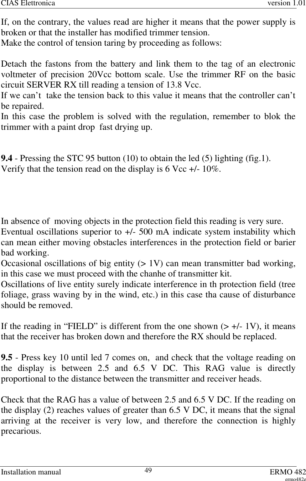 CIAS Elettronica version 1.01Installation manual ERMO 482ermo482e49If, on the contrary, the values read are higher it means that the power supply isbroken or that the installer has modified trimmer tension.Make the control of tension taring by proceeding as follows:Detach the fastons from the battery and link them to the tag of an electronicvoltmeter of precision 20Vcc bottom scale. Use the trimmer RF on the basiccircuit SERVER RX till reading a tension of 13.8 Vcc.If we can’t  take the tension back to this value it means that the controller can’tbe repaired.In this case the problem is solved with the regulation, remember to blok thetrimmer with a paint drop  fast drying up.9.4 - Pressing the STC 95 button (10) to obtain the led (5) lighting (fig.1).Verify that the tension read on the display is 6 Vcc +/- 10%.In absence of  moving objects in the protection field this reading is very sure.Eventual oscillations superior to +/- 500 mA indicate system instability whichcan mean either moving obstacles interferences in the protection field or barierbad working.Occasional oscillations of big entity (&gt; 1V) can mean transmitter bad working,in this case we must proceed with the chanhe of transmitter kit.Oscillations of live entity surely indicate interference in th protection field (treefoliage, grass waving by in the wind, etc.) in this case tha cause of disturbanceshould be removed.If the reading in “FIELD” is different from the one shown (&gt; +/- 1V), it meansthat the receiver has broken down and therefore the RX should be replaced.9.5 - Press key 10 until led 7 comes on,  and check that the voltage reading onthe display is between 2.5 and 6.5 V DC. This RAG value is directlyproportional to the distance between the transmitter and receiver heads.Check that the RAG has a value of between 2.5 and 6.5 V DC. If the reading onthe display (2) reaches values of greater than 6.5 V DC, it means that the signalarriving at the receiver is very low, and therefore the connection is highlyprecarious.