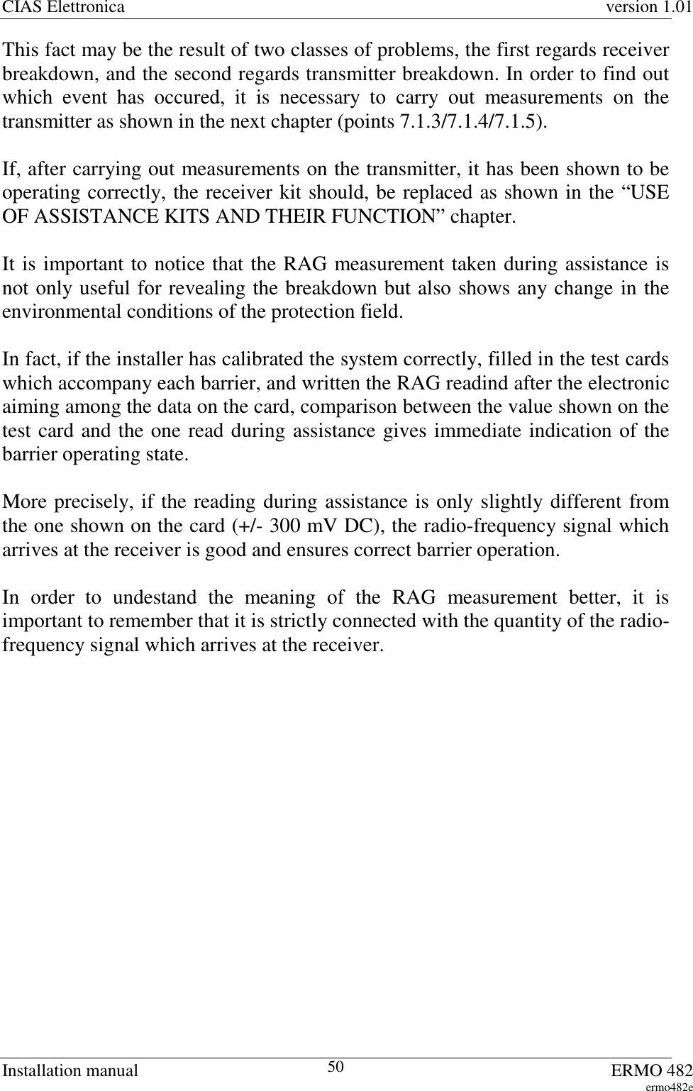 CIAS Elettronica version 1.01Installation manual ERMO 482ermo482e50This fact may be the result of two classes of problems, the first regards receiverbreakdown, and the second regards transmitter breakdown. In order to find outwhich event has occured, it is necessary to carry out measurements on thetransmitter as shown in the next chapter (points 7.1.3/7.1.4/7.1.5).If, after carrying out measurements on the transmitter, it has been shown to beoperating correctly, the receiver kit should, be replaced as shown in the “USEOF ASSISTANCE KITS AND THEIR FUNCTION” chapter.It is important to notice that the RAG measurement taken during assistance isnot only useful for revealing the breakdown but also shows any change in theenvironmental conditions of the protection field.In fact, if the installer has calibrated the system correctly, filled in the test cardswhich accompany each barrier, and written the RAG readind after the electronicaiming among the data on the card, comparison between the value shown on thetest card and the one read during assistance gives immediate indication of thebarrier operating state.More precisely, if the reading during assistance is only slightly different fromthe one shown on the card (+/- 300 mV DC), the radio-frequency signal whicharrives at the receiver is good and ensures correct barrier operation.In order to undestand the meaning of the RAG measurement better, it isimportant to remember that it is strictly connected with the quantity of the radio-frequency signal which arrives at the receiver.