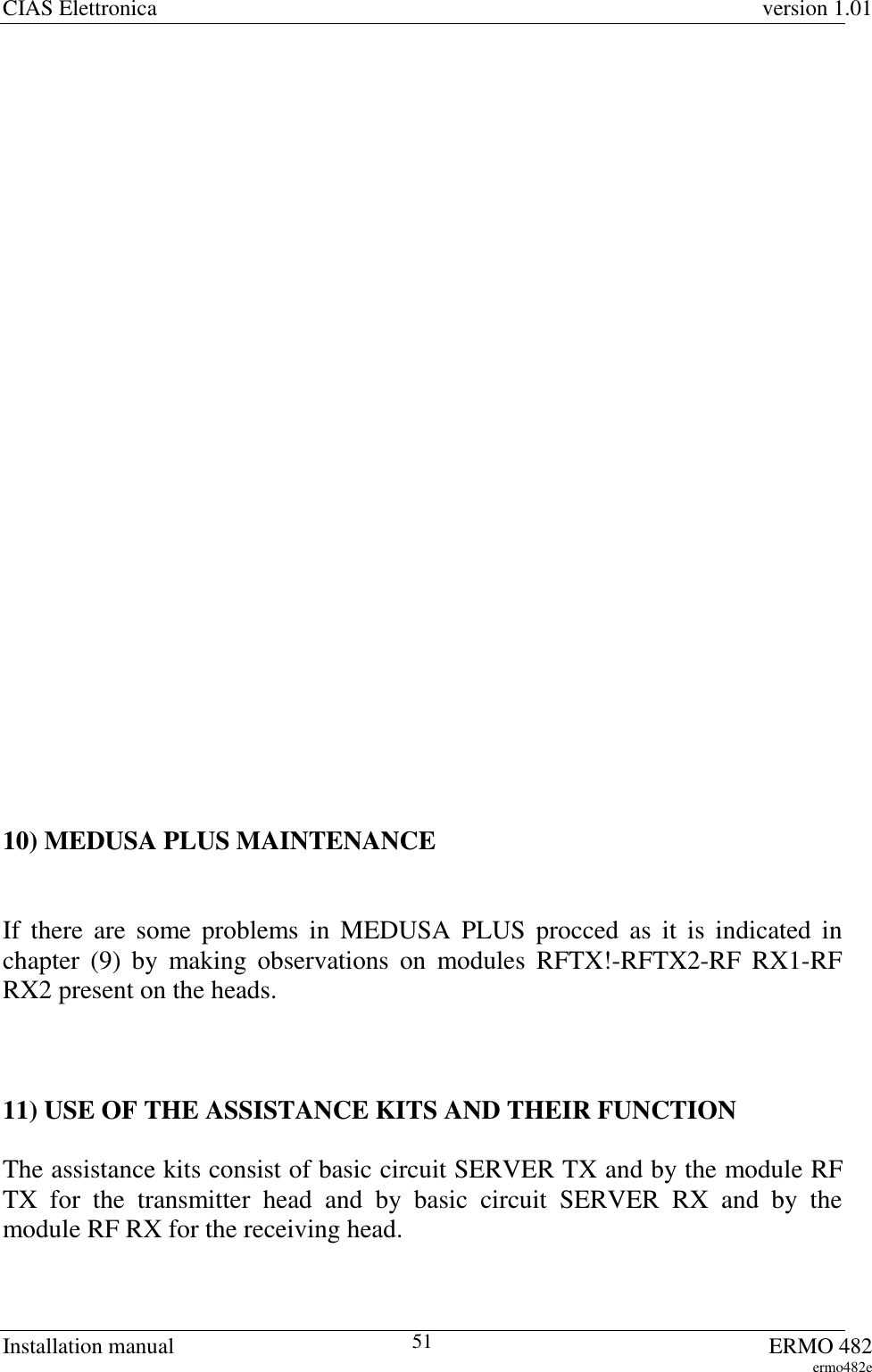 CIAS Elettronica version 1.01Installation manual ERMO 482ermo482e5110) MEDUSA PLUS MAINTENANCEIf there are some problems in MEDUSA PLUS procced as it is indicated inchapter (9) by making observations on modules RFTX!-RFTX2-RF RX1-RFRX2 present on the heads.11) USE OF THE ASSISTANCE KITS AND THEIR FUNCTIONThe assistance kits consist of basic circuit SERVER TX and by the module RFTX for the transmitter head and by basic circuit SERVER RX and by themodule RF RX for the receiving head.