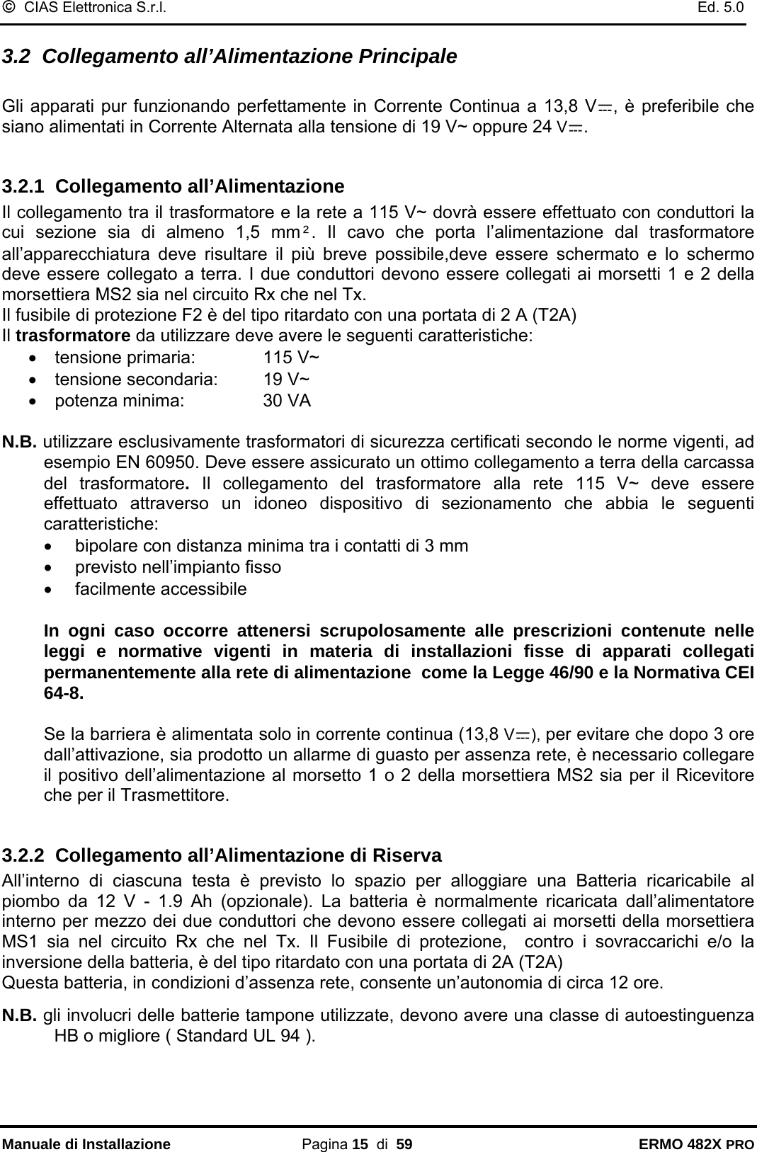 ©  CIAS Elettronica S.r.l.    Ed. 5.0  Manuale di Installazione Pagina 15  di  59 ERMO 482X PRO 3.2  Collegamento all’Alimentazione Principale  Gli apparati pur funzionando perfettamente in Corrente Continua a 13,8 V , è preferibile che siano alimentati in Corrente Alternata alla tensione di 19 V~ oppure 24 V .   3.2.1  Collegamento all’Alimentazione Il collegamento tra il trasformatore e la rete a 115 V~ dovrà essere effettuato con conduttori la cui sezione sia di almeno 1,5 mm². Il cavo che porta l’alimentazione dal trasformatore all’apparecchiatura deve risultare il più breve possibile,deve essere schermato e lo schermo deve essere collegato a terra. I due conduttori devono essere collegati ai morsetti 1 e 2 della morsettiera MS2 sia nel circuito Rx che nel Tx.  Il fusibile di protezione F2 è del tipo ritardato con una portata di 2 A (T2A) Il trasformatore da utilizzare deve avere le seguenti caratteristiche: •  tensione primaria:    115 V~ •  tensione secondaria:  19 V~ •  potenza minima:    30 VA  N.B. utilizzare esclusivamente trasformatori di sicurezza certificati secondo le norme vigenti, ad esempio EN 60950. Deve essere assicurato un ottimo collegamento a terra della carcassa del trasformatore.  Il collegamento del trasformatore alla rete 115 V~ deve essere effettuato attraverso un idoneo dispositivo di sezionamento che abbia le seguenti caratteristiche: •  bipolare con distanza minima tra i contatti di 3 mm •  previsto nell’impianto fisso •  facilmente accessibile   In ogni caso occorre attenersi scrupolosamente alle prescrizioni contenute nelle leggi e normative vigenti in materia di installazioni fisse di apparati collegati permanentemente alla rete di alimentazione  come la Legge 46/90 e la Normativa CEI 64-8.  Se la barriera è alimentata solo in corrente continua (13,8 V ), per evitare che dopo 3 ore dall’attivazione, sia prodotto un allarme di guasto per assenza rete, è necessario collegare il positivo dell’alimentazione al morsetto 1 o 2 della morsettiera MS2 sia per il Ricevitore che per il Trasmettitore.  3.2.2  Collegamento all’Alimentazione di Riserva All’interno di ciascuna testa è previsto lo spazio per alloggiare una Batteria ricaricabile al piombo da 12 V - 1.9 Ah (opzionale). La batteria è normalmente ricaricata dall’alimentatore interno per mezzo dei due conduttori che devono essere collegati ai morsetti della morsettiera MS1 sia nel circuito Rx che nel Tx. Il Fusibile di protezione,  contro i sovraccarichi e/o la inversione della batteria, è del tipo ritardato con una portata di 2A (T2A)  Questa batteria, in condizioni d’assenza rete, consente un’autonomia di circa 12 ore.  N.B. gli involucri delle batterie tampone utilizzate, devono avere una classe di autoestinguenza HB o migliore ( Standard UL 94 ).  